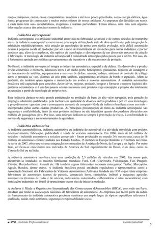 i-Pro - Instituto Profissionalizante Gestão Industrial
5
roupas, máquinas, carros, casas, computadores, remédios e até itens pouco percebidos, como energia elétrica, água
limpa, programas de computador e muitos outros objetos do nosso cotidiano. As empresas são divididas em ramos
e cada ramo tem suas características, exigências e normas particulares. Temos abaixo, uma lista com algumas
informações acerca dos principais ramos da indústria:
Indústria aeroespacial
Indústria aeroespacial é a atividade industrial envolvida na fabricação de aviões e de outros veículos de transporte
aéreo. A indústria aeroespacial caracteriza-se pela ampla utilização de mão de obra qualificada, pela integração de
atividades multidisciplinares, pela criação de tecnologias de ponta com rápida evolução, pela difícil automação
devido à pequena escala de produção; por ser o meio de transferência de inovações para outras indústrias; e por ter
produtos que, além de complexos, são repletos de tecnologias e são exigentes de um demorado processo de criação
e fabricação. A tecnologia da indústria aeroespacial é considerada estratégica pelos países que a detém. Por isso, ela
é fortemente apoiada por políticas governamentais de incentivos e de mecanismos de proteção.
No Brasil, a indústria aeroespacial integra as indústrias aeronáutica, espacial e de defesa. Ela desenvolve e produz
aviões comerciais e militares, aeronaves leves e de médio porte, helicópteros, planadores, foguetes de sondagem e
de lançamento de satélites, equipamentos e sistemas de defesa, mísseis, radares, sistemas de controle de tráfego
aéreo e proteção ao voo, sistemas de solo para satélites, equipamentos aviônicos de bordo e espaciais. Além de
produzir, ela também opera reparos e manutenção em aviões e motores aeronáuticos. A indústria aeronáutica
brasileira está capacitada para conceber, desenvolver, projetar, produzir, integrar e fornecer o suporte logístico dos
produtos aeronáuticos e é um dos poucos setores nacionais com produtos cuja concepção e projeto são totalmente
executados a partir de tecnologia do próprio país.
Essa indústria destaca-se pela grande participação na produção de bens de alto valor agregado, pela geração de
empregos altamente qualificados, pela melhoria na qualidade de diversos outros produtos e por ter suas tecnologias
e procedimentos - gerados com o consequente aumento da competitividade da indústria brasileira como um todo –
incorporados pelas outras cadeias produtivas. As principais preocupações do ramo da indústria aeroespacial são
segurança e confiabilidade, tanto de seus produtos militares ou não tripulados quanto dos produtos oferecidos aos
milhões de passageiros civis. Por isso, seus esforços dedicam-se sempre à prevenção de riscos, à conformidade às
normas de segurança e ao monitoramento da qualidade.
Indústria automotiva
A indústria automobilística, indústria automotiva ou indústria do automóvel é a atividade envolvida com projeto,
desenvolvimento, fabricação, publicidade e venda de veículos automotores. Em 2006, mais de 69 milhões de
veículos - incluindo automóveis e veículos comerciais - foram produzidos no mundo. No mesmo ano, cerca de 16
milhões de automóveis foram vendidos nos Estados Unidos, 15 milhões na Europa Ocidental e 7 milhões na China.
A partir de 2007, observou-se uma estagnação nos mercados da América do Norte, da Europa e do Japão. Por outro
lado, verificou-se crescimento nos mercados da América do Sul, especialmente do Brasil, e da Ásia, como na
Coreia do Sul ou na Índia.
A indústria automotiva brasileira teve uma produção de 2,5 milhões de veículos em 2005. Em nosso país,
encontram-se instalados os maiores fabricantes mundiais: Ford, GM (Chevrolet), Volkswagen, Fiat, Peugeot,
Citroën, Mercedes-Benz, Renault etc. Há também alguns fabricantes nacionais emergentes: Troller, Marcopolo,
Agrale, Randon, dentre outros. A indústria brasileira possui entidades reguladoras e representativas como a
Associação Nacional dos Fabricantes de Veículos Automotores (Anfavea), fundada em 1956 e que reúne empresas
fabricantes de automóveis (carros de passeio, comerciais leves, caminhões, ônibus) e máquinas agrícolas
automotrizes (tratores de rodas e de esteiras, cultivadores motorizados, colheitadeiras e retro escavadeiras) com
instalações industriais no Brasil já operacionais ou em vias de iniciar a produção.
A Anfavea é filiada a Organisation Internationale des Constructeurs d'Automobiles (OICA), com sede em Paris,
entidade que reúne as associações nacionais de fabricantes de automóveis. As empresas que fazem parte da cadeia
de fornecimento da indústria automotiva precisam monitorar um amplo leque de tópicos específicos referentes à
qualidade, saúde, meio ambiente, segurança e responsabilidade social.
 