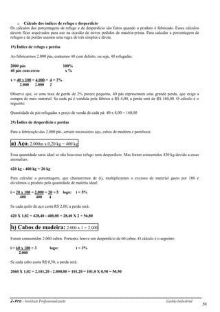 i-Pro - Instituto Profissionalizante Gestão Industrial
50
o Cálculo dos índices de refugo e desperdício
Os cálculos das porcentagens de refugo e de desperdício são feitos quando o produto é fabricado. Esses cálculos
devem ficar arquivados para uso na ocasião de novos pedidos de matéria-prima. Para calcular a porcentagem de
refugos e de perdas usamos uma regra de três simples e direta.
1º) Índice de refugo e perdas
Ao fabricarmos 2.000 pás, contamos 40 com defeito, ou seja, 40 refugadas.
2000 pás 100%
40 pás com erros x %
x = 40 x 100 = 4.000 = 4 = 2%
2.000 2.000 2
Observe que, se uma taxa de perda de 2% parece pequena, 40 pás representam uma grande perda, que exige a
compra de mais material. Se cada pá é vendida pela fábrica a R$ 4,00, a perda será de R$ 160,00. O cálculo é o
seguinte:
Quantidade de pás refugadas x preço de venda de cada pá: 40 x 4,00 = 160,00
2º) Índice de desperdício e perdas
Para a fabricação das 2.000 pás, seriam necessários aço, cabos de madeira e parafusos:
a) Aço: 2.000m x 0,20 kg = 400 kg
Essa quantidade seria ideal se não houvesse refugo nem desperdício. Mas foram consumidos 420 kg devido a essas
anomalias:
420 kg - 400 kg = 20 kg
Para calcular a porcentagem, que chamaremos de (i), multiplicamos o excesso de material gasto por 100 e
dividimos o produto pela quantidade de matéria ideal:
i = 20 x 100 = 2.000 = 20 = 5 logo: i = 5%
400 400 4
Se cada quilo de aço custa R$ 2,00, a perda será:
420 X 1,02 = 428,40 - 400,00 = 28,40 X 2 = 56,80
b) Cabos de madeira: 2.000 x 1 = 2.000
Foram consumidos 2.060 cabos. Portanto, houve um desperdício de 60 cabos. O cálculo é o seguinte:
i = 60 x 100 = 3 logo: i = 3%
2.000
Se cada cabo custa R$ 0,50, a perda será:
2060 X 1,02 = 2.101,20 - 2.000,00 = 101,20 = 101,0 X 0,50 = 50,50
 