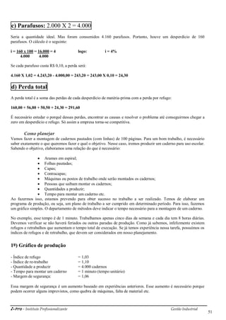 i-Pro - Instituto Profissionalizante Gestão Industrial
51
c) Parafusos: 2.000 X 2 = 4.000
Seria a quantidade ideal. Mas foram consumidos 4.160 parafusos. Portanto, houve um desperdício de 160
parafusos. O cálculo é o seguinte:
i = 160 x 100 = 16.000 = 4 logo: i = 4%
4.000 4.000
Se cada parafuso custa R$ 0,10, a perda será:
4.160 X 1,02 = 4.243,20 - 4.000,00 = 243,20 = 243,00 X 0,10 = 24,30
d) Perda total
A perda total é a soma das perdas de cada desperdício de matéria-prima com a perda por refugo:
160,00 + 56,80 + 50,50 + 24,30 = 291,60
É necessário estudar o porquê dessas perdas, encontrar as causas e resolver o problema até conseguirmos chegar a
zero em desperdício e refugo. Só assim a empresa torna-se competitiva.
Como planejar
Vamos fazer a montagem de cadernos pautados (com linhas) de 100 páginas. Para um bom trabalho, é necessário
saber exatamente o que queremos fazer e qual o objetivo. Nesse caso, iremos produzir um caderno para uso escolar.
Sabendo o objetivo, elaboramos uma relação do que é necessário:
 Arames em espiral;
 Folhas pautadas;
 Capas;
 Contracapas;
 Máquinas ou postos de trabalho onde serão montados os cadernos;
 Pessoas que saibam montar os cadernos;
 Quantidades a produzir;
 Tempo para montar um caderno etc.
Ao fazermos isso, estamos prevendo para obter sucesso no trabalho a ser realizado. Temos de elaborar um
programa de produção, ou seja, um plano de trabalho a ser cumprido em determinado período. Para isso, fazemos
um gráfico simples. O departamento de métodos deve indicar o tempo necessário para a montagem de um caderno.
No exemplo, esse tempo é de 1 minuto. Trabalhamos apenas cinco dias da semana e cada dia tem 8 horas diárias.
Devemos verificar se não haverá feriados ou outras paradas de produção. Como já sabemos, infelizmente existem
refugos e retrabalhos que aumentam o tempo total de execução. Se já temos experiência nessa tarefa, possuímos os
índices de refugos e de retrabalho, que devem ser considerados em nosso planejamento.
1º) Gráfico de produção
- Índice de refugo = 1,03
- Índice de re-trabalho = 1,10
- Quantidade a produzir = 4.000 cadernos
- Tempo para montar um caderno = 1 minuto (tempo unitário)
- Margem de segurança: = 1,06
Essa margem de segurança é um aumento baseado em experiências anteriores. Esse aumento é necessário porque
podem ocorrer alguns imprevistos, como quebra de máquinas, falta de material etc.
 