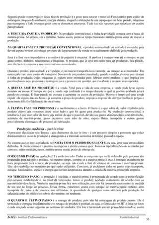 i-Pro - Instituto Profissionalizante Gestão Industrial
55
Segunda perda: outro prejuízo dessa fase da produção é o gasto para estocar o material. Funcionários para cuidar da
estocagem, limpeza do ambiente, energia elétrica, aluguel e utilização de um espaço que vai ficar parado, máquinas
para transporte e todo o tempo gasto com os elementos anteriores. Tudo isso são recursos que poderiam ser usados
para produzir.
A TERCEIRA FASE É A PRODUÇÃO. Na produção convencional, a linha de produção começa com a busca de
matéria-prima. Só depois, ela a trabalha. Sendo assim, perde-se tempo buscando matéria-prima antes de iniciar a
produção.
NA QUARTA FASE DA PRODUÇÃO CONVENCIONAL, o produto semiacabado ou acabado é estocado, pois
deverá esperar ordens de entrega por parte do departamento de venda ou o acabamento definido pela produção.
Essa é a fase mais improdutiva e causadora de prejuízo à empresa. O produto é transportado até o estoque, o que
gasta tempo, dinheiro, funcionários e máquinas. O produto, que já teve um custo para ser produzido, fica parado,
sem dar lucro à empresa e seu custo continua aumentando.
Quando o produto está acabado e é vendido, é necessário transportá-lo novamente, do estoque ao consumidor. Em
outras palavras: mais custos de transporte. No caso de um produto inacabado, quando vendido, ele tem que retornar
à linha de produção, cujas máquinas já podem estar montadas para fabricar outro produto, o que implica em
paralisação (ou seja, prejuízo) e montagem para o primeiro em questão, que é acabado e enviado ao comprador.
A QUINTA FASE DA PRODUÇÃO é a venda. Vital para a vida de uma empresa, a venda pode levar alguns
minutos ou meses. O tempo até que a venda seja realizada é o tempo durante o qual o produto acabado estará
parado no estoque. E ficar parado no estoque é aumentar os custos de produção. Mesmo o tempo até uma venda
rápida - de alguns dias ou horas - já aumenta o preço do produto, impede a empresa de oferecer melhores preços e
torna mais difícil a fidelização de seu cliente.
A ÚLTIMA FASE DO PROCESSO é o recebimento e o lucro. O lucro é o que sobra do valor recebido pelo
produto depois que retiramos desse valor tudo o que foi gasto para produzi-lo. Na produção convencional, a
tendência é que esse valor de lucro seja menor do que o possível, devido aos gastos desnecessários com retrabalho,
acúmulo de matéria-prima, gasto excessivo com mão de obra, espaço físico, transporte e outros gastos
possivelmente elimináveis do processo de fabricação.
Produção moderna – just in time
O processo idealizado pela Toyota - que chamamos de just in time - é um processo simples e constante que reduz
drasticamente o custo de produção e enxugando-a e trazendo economia de tempo, pessoal e espaço.
No sistema just in time, a produção se INICIA COM O PEDIDO DO CLIENTE, ou seja, com suas necessidades
definidas. O cliente conhece o produto da empresa e decide como o quer. Todas as especificações são acertadas por
contrato, sejam medidas, pesos, matéria-prima usada, prazo de entrega etc.
O SEGUNDO PASSO na produção JIT é então iniciado. Todas as máquinas que serão utilizadas pelo processo são
preparadas para receber o produto. Ao mesmo tempo, compra-se a matéria-prima e essa é entregue exatamente na
hora programada para o início da produção, ou seja, não existe a fase de estoque de insumos e matérias-primas.
Elas são recebidas no momento em que serão utilizadas. Com isso, já excluímos todos os gastos com transporte,
estoque, funcionários, espaço e energia que seriam despendidos durante a estadia da matéria-prima pela empresa.
NO TERCEIRO PASSO, a produção é iniciada, a matéria-prima é processada de acordo com a especificação
previamente estabelecida e, ao final da fabricação, temos o produto acabado exatamente de acordo com as
necessidades do cliente. Nenhuma matéria-prima fica sem utilização, pois ela foi comprada exatamente na medida
de seu uso ao longo do processo. Dessa forma, reduzimos custos com estoque de matéria-prima restante, com
transporte de restos e de insumos não utilizados. A quantidade de qualquer coisa utilizada pela produção foi
calculada antes do início e as sobras são mínimas ou nenhuma.
O QUARTO E ÚLTIMO PASSO é a entrega do produto, pois não há estocagem de produto pronto. Ele é
terminado e entregue imediatamente e o estoque do produto é pontual, ou seja, a fabricação em JIT é feita por lotes
e cada um pode conter algumas ou centenas de unidades. Um lote é terminado em um prazo determinado e, assim
 