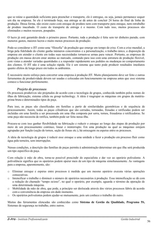 i-Pro - Instituto Profissionalizante Gestão Industrial
56
que se reúne a quantidade suficiente para preencher o transporte, ele é entregue, ou seja, jamais permanece sequer
um dia na empresa. Se ele é terminado hoje, sua entrega se dá antes de concluir 24 horas do final da linha de
produção. Dessa forma, não existe custo com estoque de produto nem com transporte para estoque, nem retrabalho
de produto inacabado. O custo do transporte de entrega é o mesmo. Com tudo isso, muitos processos são
eliminados e muitos recursos, poupados.
O lucro já está garantido desde o primeiro passo. Portanto, toda a produção é feita sem ter dinheiro parado, com
menores gastos, maiores lucros e muito menos processos de produção.
Pode-se considerar o JIT como uma ―filosofia‖ de produção que emerge em tempo de crise. Com a crise mundial, a
briga pela fidelidade do cliente ganha inúmeros concorrentes e a personalização, o trabalho único, a disposição da
empresa em atender o cliente em todas suas necessidades tornam-se armas para vencer. Portanto, as empresas de
produção em massa devem estar atentas ao mercado, contando para isso com uma estrutura de produção flexível,
com vistas a atender variadas quantidades e a responder rapidamente aos pedidos ou mudanças no comportamento
dos clientes. O JIT não é uma solução rápida. Ele é um sistema que tanto pode produzir resultados imediatos
quanto efeitos de longo prazo em todos os ambientes.
É necessário muito esforço para converter uma empresa à produção JIT. Muito planejamento deve ser feito e outras
ferramentas de produtividade devem ser usadas e colocadas em funcionamento na empresa antes que esse sistema
comece a funcionar perfeitamente.
Projeto de processos
Os processos produtivos são projetados de acordo com a tecnologia de grupos, conhecida também pelos nomes de
ilhas de fabricação, sistema célula ou group technology. A ideia é reagrupar as máquinas em grupos da matéria-
prima bruta e determinados tipos de peça.
Para isso, as peças são classificadas em famílias a partir de similaridades geométricas e de sequência de
processamento. Assim, todas as peças cilíndricas que são cerradas, torneadas, fresadas e retificadas podem ser
incluídas em uma família a ser processada em uma ilha composta por serra, tornos, fresadoras e retificadoras. Se
uma peça não necessita de retifica, também pode ser feita nessa ilha.
Procura-se com isso ganhar flexibilidade na fabricação e reduzir o estoque ao longo das etapas de produção por
meio de um processamento contínuo, linear e ininterrupto. Em uma produção na qual as máquinas estejam
agrupadas por função (seção de tornos, seção de fresas etc.), há estocagem ou esperas entre os processos.
A ideia da tecnologia de grupos é reduzir esse estoque a uma unidade e fazer a produção em processo fluir como
água pela torneira, sem interrupções.
Nessas condições, a descrição das famílias de peças permite à administração determinar em que ilha será produzida
um tipo específico de peça.
Com relação à mão de obra, torna-se possível prescindir do especialista e dar vez ao operário polivalente. A
polivalência significa que os operários podem operar mais de um tipo de máquina simultaneamente. As vantagens
para a empresa, aparentemente, são:
o Eliminar estoque e esperas entre processos à medida que um mesmo operário executa várias operações
consecutivas.
o Intensificar o trabalho e diminuir o número de operários necessários à produção. Essa intensificação se dá com
a redução do chamado ―tempo ocioso‖, no qual o operário, por exemplo, aguarda o término da operação de
uma determinada máquina.
o Mobilidade da mão de obra, que pode, a princípio ser deslocada através dos vários processos fabris de acordo
com a conveniência da empresa em dado momento.
o Os operários polivalentes podem ajudar-se mutuamente, pois um conhece o trabalho do outro.
Muitas das ferramentas elencadas são conhecidas como Sistema de Gestão da Qualidade, Programa 5S,
Sistemas de segurança no trabalho, entre outros.
 