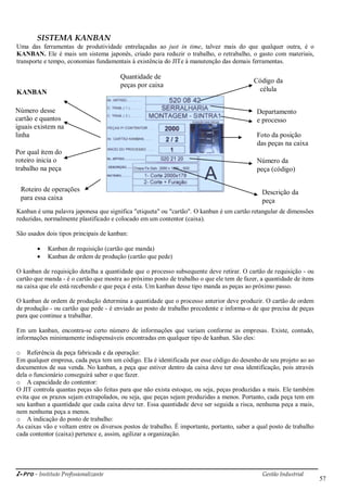i-Pro - Instituto Profissionalizante Gestão Industrial
57
SISTEMA KANBAN
Uma das ferramentas de produtividade entrelaçadas ao just in time, talvez mais do que qualquer outra, é o
KANBAN. Ele é mais um sistema japonês, criado para reduzir o trabalho, o retrabalho, o gasto com materiais,
transporte e tempo, economias fundamentais à existência do JITe à manutenção das demais ferramentas.
KANBAN
Kanban é uma palavra japonesa que significa "etiqueta" ou "cartão". O kanban é um cartão retangular de dimensões
reduzidas, normalmente plastificado e colocado em um contentor (caixa).
São usados dois tipos principais de kanban:
 Kanban de requisição (cartão que manda)
 Kanban de ordem de produção (cartão que pede)
O kanban de requisição detalha a quantidade que o processo subsequente deve retirar. O cartão de requisição - ou
cartão que manda - é o cartão que mostra ao próximo posto de trabalho o que ele tem de fazer, a quantidade de itens
na caixa que ele está recebendo e que peça é esta. Um kanban desse tipo manda as peças ao próximo passo.
O kanban de ordem de produção determina a quantidade que o processo anterior deve produzir. O cartão de ordem
de produção - ou cartão que pede - é enviado ao posto de trabalho precedente e informa-o de que precisa de peças
para que continue a trabalhar.
Em um kanban, encontra-se certo número de informações que variam conforme as empresas. Existe, contudo,
informações minimamente indispensáveis encontradas em qualquer tipo de kanban. São eles:
o Referência da peça fabricada e da operação:
Em qualquer empresa, cada peça tem um código. Ela é identificada por esse código do desenho de seu projeto ao ao
documentos de sua venda. No kanban, a peça que estiver dentro da caixa deve ter essa identificação, pois através
dela o funcionário conseguirá saber o que fazer.
o A capacidade do contentor:
O JIT controla quantas peças são feitas para que não exista estoque, ou seja, peças produzidas a mais. Ele também
evita que os prazos sejam extrapolados, ou seja, que peças sejam produzidas a menos. Portanto, cada peça tem em
seu kanban a quantidade que cada caixa deve ter. Essa quantidade deve ser seguida a risca, nenhuma peça a mais,
nem nenhuma peça a menos.
o A indicação do posto de trabalho:
As caixas vão e voltam entre os diversos postos de trabalho. É importante, portanto, saber a qual posto de trabalho
cada contentor (caixa) pertence e, assim, agilizar a organização.
Código da
célula
Departamento
e processo
Foto da posição
das peças na caixa
Quantidade de
peças por caixa
Número desse
cartão e quantos
iguais existem na
linha
Por qual item do
roteiro inicia o
trabalho na peça
Número da
peça (código)
Descrição da
peça
Roteiro de operações
para essa caixa
 