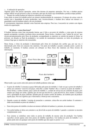 i-Pro - Instituto Profissionalizante Gestão Industrial
58
o A indicação de operações:
Algumas peças têm poucas operações, outras têm dezenas de pequenas operações. Por isso, o kanban precisa
sempre indicar em que processo a peça se encontra, para que ela nunca seja retrabalhada e produza tempo perdido.
o Número de cartões kanban da respectiva referência em circulação:
Cada célula ou posto de trabalho possui um número predeterminado de contentores. O número de caixas varia de
acordo com a quantidade de peças produzidas, mas, invariavelmente, o kanban deve indicar seu número e a
quantidade exata de kanbans iguais a ele em circulação.
É extremamente importante entender como funciona uma empresa. Para isso, é necessário ter contato com alguns
modos de organização:
Kanban – como funciona?
O kanban funciona como uma encomenda interna, que é feita a um posto de trabalho, e como guia de remessa
quando acompanha o produto resultante dessa encomenda. Dessa forma, o kanban é uma "ordem de serviço" que
circula permanentemente pelo fluxo de produção, acompanhando os materiais no sentido da jusante (à frente, ao
próximo, em direção ao final da produção) e no sentido do montante(ao remetente, ao início da produção, ao
começo) logo que os materiais são consumidos.
Desta forma, o ritmo de produção é determinado pelo ritmo de circulação dos cartões que, por sua vez, é
determinada pelo ritmo de consumo dos materiais. Um posto de trabalho à jusante comanda assim o posto de
trabalho ao montante. O kanban consiste em sobrepor ao fluxo físico dos materiais um fluxo inverso de
informações.
Observando o que ocorre entre dois postos de trabalho podemos notar que:
o O posto de trabalho 2 consome as peças fabricadas pelo posto de trabalho 1. Cada vez que o posto de trabalho 2
utiliza um contentor ―caixa‖(C) de peças, retira-lhe o cartão ―kanban‖ (K) e o reenvia ao posto de trabalho 1.
Dessa forma, o cartão constitui, para o posto de trabalho 1, a ordem de serviço de um contentor de peças, pois
sempre que chega um cartão, significa que ele tem que devolvê-lo e, para devolvê-lo, deve encher o contentor
com a quantidade de peças indicada. Quando para de receber cartões de kanban, ele também para de produzir
aquela peça. Pois isso significa que o funcionário à frente já tem o necessário.
o Quando o posto de trabalho 1 termina de preencher o contentor, coloca-lhe um cartão kanban. O contentor é
então encaminhado ao posto de trabalho 2.
o Entre dois postos de trabalho circulam um número definido de kanbans (e, portanto, de contentores).
o Um cartão kanban só deixa um contentor a ser devolvido ao posto de trabalho 1 quando o contentor se encontra
completamente vazio.
o Esse sistema se estabelece entre todos os postos de trabalho do mesmo setor de produção. Um kanban
específico circula apenas entre dois postos de trabalho específicos. Um kanban do posto de trabalho 1 e 2
jamais pode estar em qualquer outro posto de trabalho que não sejam os postos 1 e 2.
 