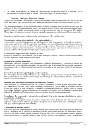 i-Pro - Instituto Profissionalizante Gestão Industrial
59
o Os kanbans estão, portanto, ou fixados nos contentores que ou aguardam no posto de trabalho 2 ou no
planejamento de kanbans do posto de trabalho 1, onde estão à espera da produção de peças.
Condições e vantagens do método kanban
Julgamos que esse método é muito simples, tanto em funcionamento como em compreensão. Mas não podemos nos
iludir, pois é muito importante implementar as condições necessários ao êxito de funcionamento desse método.
Não podemos nos esquecer de que a utilização desse método irá certamente pôr em evidência a maior parte dos
problemas da fábrica. O modo tradicional encobre problemas de direção. É muito importante que a empresa busque
descobrir todos os grandes problemas da empresa e resolvê-los antes que inicie um processo de JIT e kanban.
Mesmo depois de iniciar o processo, ela deve estar preparada para perceber e combater os problemas que surgirão.
Entre os principais fatores para combater e evitar problemas com o JIT e o kanban, estão:
Necessidade de um bom leiaute da fábrica e dos meios produtivos:
A empresa deve ser redistribuída de modo que tudo flua como a água. Uma peça deve ser iniciada em um ponto e
seguir para o seguinte sem perda de tempo. Uma peça não deve atravessar a fábrica inteira para chegar ao processo
seguinte e depois re-atravessar a fábrica toda para o estágio seguinte. Tudo deve ser organizado a fim de
economizar tempo e esforço e transformar o serviço em algo fluído. É muito importante investir em maquinário ou
qualquer produto que facilite e barateie a produção sem perda da qualidade.
Necessidade de tempos curtos para mudança de série:
Cada célula deve ter uma função definida e tem de estar pronta para modificar a formação das máquinas e trabalhar
em outra peça com o menor tempo possível de pausa.
Eliminação de possíveis imprevistos:
Manutenção preventiva, contratos com fornecedores confiáveis, planejamento e supervisores atentos são
necessários para evitar - de todas as maneiras - que a produção pare. Se a produção for interrompida por qualquer
departamento, todas as células seguintes também serão paralisadas, o que gera muito prejuízo e desestrutura o
sistema.
Desenvolvimento de relações privilegiadas com fornecedores:
Seus fornecedores devem conseguir a fornecer o que você precisa a qualquer momento e na quantidade necessária.
Planeje anteriormente dias e horários para entregas, evitando estoques e falta de material. Para isso, concessões de
ambos os lados devem ser feitas.
Polivalência do pessoal e necessária formação dos recursos humanos:
Todo funcionário terá uma função definida. Por exemplo, o operador de furadeira. Mas ele deve conhecer toda a
peça, todos os seus processos e saber operar a maior parte do maquinário. Ou seja, apesar de o funcionário realizar
apenas uma operação na peça, ele deve ter a capacidade de fabricá-la inteiramente e sozinho. Assim, a empresa
pode realocar funcionários sem se preocupar com desempenho e, além disso, todos os funcionários atuarão como
auditores de qualidade, verificando se outros processos anteriores foram feitos de maneira correta.
Normalização dos componentes e subconjuntos constituintes do produto, o que permite diminuir o número
de referências a trabalhar:
Toda a empresa deve operar baseada em normas. Normas são padrões. O produto deve ter um padrão, uma
sequência e uma qualidade definidas, que devem ser seguidas, desde matérias-primas até a embalagem. Isso faz
com que a produção opere sem erros constantes.
A necessidade de nivelar a procura:
Uma célula (posto de trabalho) não pode ter um consumo maior de peças que a quantidade produzida pela célula
anterior. A empresa precisa equilibrar a quantidade produzida pela primeira célula em um determinado tempo e
fazer com que toda a empresa trabalhe no mesmo ritmo, ou seja: Caso o primeiro processo leva uma hora para
preencher um contentor, a segunda célula deve levar uma hora para fazer o seu trabalho e, assim, a terceira célula
 