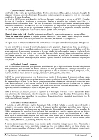 i-Pro - Instituto Profissionalizante Gestão Industrial
6
Construção civil e imóveis
Construção civil é o termo que engloba a produção de obras como casas, edifícios, pontes, barragens, fundações de
máquinas, estradas e aeroportos. Participam dessa cadeia produtiva arquitetos e engenheiros civis em colaboração
com técnicos de outras disciplinas.
No Brasil, a ABNT (Associação Brasileira de Normas Técnicas) regulamenta as normas e o CREA (Conselho
Regional de Engenharia, Arquitetura e Agronomia) fiscaliza o exercício das profissões envolvidas e a
responsabilidade civil em torno delas. Toda obra de construção civil deve ser previamente aprovada pelos órgãos
municipais competentes e sua execução deve ser acompanhada por engenheiros ou arquitetos registrados pelo
CREA. Em outros países, as leis que regulamentam o exercício e a profissão da engenharia podem ser diferentes.
Em termos práticos, a engenharia civil divide-se em dois grandes ramos principais:
Obras de construção civil - Engloba basicamente as edificações para moradia, comércio e serviço público.
Obras de construção pesada - Engloba grandes construções, como portos, pontes, aeroportos, estradas,
hidroelétricas, túneis etc. Essas obras geralmente são contratadas por empresas e órgãos públicos.
Em alguns casos, as edificações industriais têm complexidade e vulto para serem classificadas como obras pesadas.
No setor imobiliário ou no setor de construção, é preciso saber gerenciar – do projeto da obra à sua conclusão -
todas as questões relativas à qualidade, saúde, meio ambiente e segurança. Existem inúmeros trabalhos envolvidos
no gerenciamento de um projeto, sem contar os diversos estudos de conformidade a todas as exigências legais
correspondentes às fases de projeto e de construção. Por outro lado, somente obras muito complexas exigem
certificações completas para o projeto como um todo. Normalmente, a certificação da empresa empreiteira é
suficiente. Mas, em áreas como segurança do trabalho e gestão ambiental, essas certificações são exigidas para
cada projeto.
Indústria de bens de consumo
Bens de consumo são produzidos, principalmente, pelas indústrias que se especializaram em produzir itens para uso
direto pelo cliente, bens utilizados por pessoas comuns e não itens que vão auxiliar a fabricação de outros ou que
são específicos a um determinado mercado. Exemplos práticos de bens de consumo são roupas, brinquedos, livros,
cadernos, mochilas, malas, móveis de todo tipo, ventiladores, portas, janelas, entre outros.
Os EUA são o maior consumidor de bens de consumo do mundo. O Brasil, apesar de consumir em larga escala,
ainda não produz o suficiente para se colocar entre os maiores produtores do mundo. Nosso país está muito atrás
dos mega produtores: China, Coreia, Taiwan e tantos outros países asiáticos que crescem vertiginosamente nesse
ramo. No mercado atual, o fabricante ou varejista de bens de consumo depara-se com desafios cada vez maiores
com as áreas de qualidade, saúde e segurança, pois os ciclos de produtos estão cada vez menores, as exigências
legais em constante transformação e níveis de preço em queda constante.
Testes e inspeções dos produtos, estudos de segurança e de fabricação, auditorias sociais e treinamento; Todos
esses elementos são fundamentais, estabelecem pontos de controle ao longo da cadeia de fornecimento desses
produtos a fim de averiguar a qualidade e o cumprimento de exigências legais, o que ajuda a minimizar o risco de
recalls, devoluções e reclamações.
Indústria de eletroeletrônicos
A indústria de eletroeletrônicos engloba basicamente toda atividade voltada ao projeto, desenvolvimento e
produção - em pequena, média ou larga escala - de qualquer produto tecnológico que utilize meios elétricos e
dependa de componentes eletrônicos para seu funcionamento. Computadores, calculadoras, TVs, aparelhos de
DVD e videogames são aparelhos eletroeletrônicos. Esse mercado tem crescido exponencialmente nos últimos
anos, principalmente com a popularização de computadores e o baixo custo de aparelhos celulares, MP3, MP4 e
outros tipos de comunicadores digitais, que antes eram caros demais para a população comum. Os tempos
modernos colocam esse ramo entre as maiores do meio industrial. Seus representantes são marcas famosas, como
Sony, Toshiba, Mitsubishi, LG, Samsung, Motorola, Nokia etc.
A maioria dessas marcas são asiáticas, o que mostra o poder oriental na produção desses itens. Atualmente, o
maior problema para esse ramo é a pirataria, produção de itens com modelos idênticos em forma e função aos
originais, mas com qualidade infinitamente inferior e custo menor. O prejuízo causado pela pirataria provavelmente
 