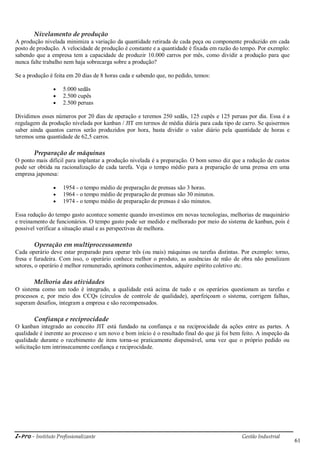 i-Pro - Instituto Profissionalizante Gestão Industrial
61
Nivelamento de produção
A produção nivelada minimiza a variação da quantidade retirada de cada peça ou componente produzido em cada
posto de produção. A velocidade de produção é constante e a quantidade é fixada em razão do tempo. Por exemplo:
sabendo que a empresa tem a capacidade de produzir 10.000 carros por mês, como dividir a produção para que
nunca falte trabalho nem haja sobrecarga sobre a produção?
Se a produção é feita em 20 dias de 8 horas cada e sabendo que, no pedido, temos:
 5.000 sedãs
 2.500 cupês
 2.500 peruas
Dividimos esses números por 20 dias de operação e teremos 250 sedãs, 125 cupês e 125 peruas por dia. Essa é a
regulagem da produção nivelada por kanban / JIT em termos de média diária para cada tipo de carro. Se quisermos
saber ainda quantos carros serão produzidos por hora, basta dividir o valor diário pela quantidade de horas e
teremos uma quantidade de 62,5 carros.
Preparação de máquinas
O ponto mais difícil para implantar a produção nivelada é a preparação. O bom senso diz que a redução de custos
pode ser obtida na racionalização de cada tarefa. Veja o tempo médio para a preparação de uma prensa em uma
empresa japonesa:
 1954 - o tempo médio de preparação de prensas são 3 horas.
 1964 - o tempo médio de preparação de prensas são 30 minutos.
 1974 - o tempo médio de preparação de prensas é são minutos.
Essa redução do tempo gasto acontece somente quando investimos em novas tecnologias, melhorias de maquinário
e treinamento de funcionários. O tempo gasto pode ser medido e melhorado por meio do sistema de kanban, pois é
possível verificar a situação atual e as perspectivas de melhora.
Operação em multiprocessamento
Cada operário deve estar preparado para operar três (ou mais) máquinas ou tarefas distintas. Por exemplo: torno,
fresa e furadeira. Com isso, o operário conhece melhor o produto, as ausências de mão de obra não penalizam
setores, o operário é melhor remunerado, aprimora conhecimentos, adquire espírito coletivo etc.
Melhoria das atividades
O sistema como um todo é integrado, a qualidade está acima de tudo e os operários questionam as tarefas e
processos e, por meio dos CCQs (círculos de controle de qualidade), aperfeiçoam o sistema, corrigem falhas,
superam desafios, integram a empresa e são recompensados.
Confiança e reciprocidade
O kanban integrado ao conceito JIT está fundado na confiança e na reciprocidade da ações entre as partes. A
qualidade é inerente ao processo e um novo e bom início é o resultado final do que já foi bem feito. A inspeção da
qualidade durante o recebimento de itens torna-se praticamente dispensável, uma vez que o próprio pedido ou
solicitação tem intrinsecamente confiança e reciprocidade.
 