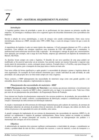 i-Pro - Instituto Profissionalizante Gestão Industrial
62
C A P ÍTU LO
7 MRP – MATERIAL REQUIREMENT PLANNING
Introdução
A logística ganhou status de prioridade a ponto de os profissionais da área atuarem no primeiro escalão das
empresas. As estratégias e mudanças desse novo segmento agora são discutidas diretamente com a presidência das
empresas.
Devido à adoção de novas metodologias, o custo de estoque vem caindo continuamente. Entre essas novas
metodologias, destaca-se o MRP, iniciado entre 1999 e 2000. Hoje, o custo de estoque é menor do que o custo de
impostos.
A importância da logística é cada vez maior dentro das empresas. A Ford conseguiu diminuir em 55% o valor do
inventário. Essa redução nos estoques significou uma economia de US$ 160 milhões para a montadora. A
multinacional norte-americana terceirizou toda a operação – da estocagem à entrega de peças nas concessionárias.
Essa operação, por exemplo, está a cargo da Cotia Penske, empresa que administra um depósito da montadora em
Barueri, São Paulo.
As decisões levam sempre em conta a logística. O desenho de um novo parafuso de uma peça poderá ser
modificado se for possível aproveitar um já existente. Isso permite manter um mesmo fornecedor e negociar uma
escala maior de encomendas e, assim, conseguir preços menores. Exemplo disso é o Ford Ka, cujo para-choque foi
dividido em três partes, pois o transporte de uma peça única e inteira era mais alto.
Esse texto reflete de forma significativa o quão grande é a necessidade de planejar e pensar a logística dentro de
uma organização. Os exemplos da Ford mostram claramente que o estudo individual de cada atividade, de cada
prioridade e de cada projeto deve ser feito tendo sempre em vista a logística.
Nesse contexto, o MRP (planejamento das necessidades de materiais) surge como uma grande questão a ser
entendida, desenvolvida, adaptada e implementada na empresa.
Planejamento das necessidades de materiais - MRP
O MRP (Planejamento das Necessidades de Materiais) é um sistema que procura minimizar o investimento em
inventário. Em suma, o conceito de MRP é obter o material certo, no lugar e no momento certo. Tudo isso é feito
por meio de um planejamento das prioridades e da Programação Mestra de Produção.
Esse sistema tem funções de planejamento empresarial, dos recursos produtivos, da produção, das necessidades de
produção, previsão de vendas, controle e acompanhamento da fabricação, compras e contabilização dos custos e
criação e manutenção da infra-estrutura de informação industrial.
A criação e manutenção da infra-estrutura de informação industrial passa pelo cadastro de materiais, da estrutura de
informação industrial, da estrutura do produto (lista de materiais), do saldo de estoques, das ordens em aberto, das
rotinas de processo e da capacidade do centro de trabalho, entre outras.
A grande vantagem da implantação de um sistema de planejamento das necessidades de materiais (MRP) é a de
permitir ver rapidamente o impacto de qualquer replanejamento. Dessa forma, podem ser tomadas as medidas
corretivas quanto ao estoque planejado em excesso, ao cancelamento ou reprogramação dos pedidos e à
manutenção dos estoques em níveis razoáveis.
Objetivo
A administração de materiais deve procurar melhorar continuamente a rotatividade de estoque, o atendimento ao
cliente, a produtividade da mão de obra, a utilização dos recursos, o custo de material, o custo de transporte e o
 