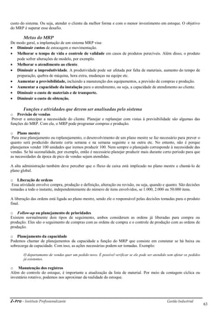 i-Pro - Instituto Profissionalizante Gestão Industrial
63
custo do sistema. Ou seja, atender o cliente da melhor forma e com o menor investimento em estoque. O objetivo
do MRP é superar esse desafio.
Metas do MRP
De modo geral, a implantação de um sistema MRP visa:
 Diminuir custos de estocagem e movimentação.
 Melhorar o tempo de vida e controle de validade em casos de produtos perecíveis. Além disso, o produto
pode sofrer alterações de modelo, por exemplo.
 Melhorar o atendimento ao cliente.
 Diminuir a improdutividade. A produtividade pode ser afetada por falta de materiais, aumento do tempo de
preparação, quebra de máquina, hora extra, mudanças na equipe etc.
 Aumentar a previsibilidade, incluindo a manutenção dos equipamentos, a previsão de compras e produção.
 Aumentar a capacidade da instalação para o atendimento, ou seja, a capacidade de atendimento ao cliente.
 Diminuir o custo de materiais e de transporte.
 Diminuir o custo de obtenção.
Funções e atividades que devem ser analisadas pelo sistema
o Previsão de vendas
Prever e antecipar a necessidade do cliente. Planejar e replanejar com vistas à previsibilidade são algumas das
funções do MRP. Com ela, o MRP pode programar compras e produção.
o Plano mestre
Para esse planejamento ou replanejamento, o desenvolvimento de um plano mestre se faz necessário para prever o
quanto será produzido durante certa semana e na semana seguinte e na outra etc. No entanto, não é porque
planejamos vender 100 unidades que iremos produzir 100. Nem sempre o planejado corresponde à necessidade das
vendas. Se há sazonalidade, por exemplo, então é necessário planejar produzir mais durante certo período para que
as necessidades da época de pico de vendas sejam atendidas.
A alta administração também deve perceber que o fluxo de caixa está implicado no plano mestre e chamá-lo de
plano global.
o Liberação de ordens
Essa atividade envolve compra, produção e definição, alteração ou revisão, ou seja, quando e quanto. São decisões
tomadas a todo o instante, independentemente do número de itens envolvidos, se 1.000, 2.000 ou 50.000 itens.
A liberação das ordens está ligada ao plano mestre, sendo ele o responsável pelas decisões tomadas para o produto
final.
o Follow-up ou planejamento de prioridades
Existem normalmente dois tipos de seguimento, ambos consideram as ordens já liberadas para compra ou
produção. Eles são o seguimento de compras com as ordens de compra e o controle de produção com as ordens de
produção.
o Planejamento da capacidade
Podemos chamar de planejamentos da capacidade a função do MRP que consiste em constatar se há baixa ou
sobrecarga de capacidade. Com isso, as ações necessárias podem ser tomadas. Exemplo:
O departamento de vendas quer um pedido novo. É possível verificar se ele pode ser atendido sem afetar os pedidos
já existentes.
o Manutenção dos registros
Além do controle do estoque, é importante a atualização da lista de material. Por meio da contagem cíclica ou
inventário rotativo, podemos nos aproximar da realidade do estoque.
 
