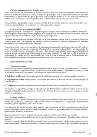 i-Pro - Instituto Profissionalizante Gestão Industrial
65
Cálculo das necessidades de materiais
Para o efetivo cálculo das necessidades de materiais, devem se considerar: a estrutura do produto com os níveis de
fabricação, a quantidade do lote de compra, o tempo de reposição para cada componente (comprado ou fabricado
internamente), as necessidades das peças de acordo com o programa mestre, o uso de cada peça atentando-se
também para a sua utilização em outros produtos bem como no mesmo produto, mas em diversos níveis.
Para determinar a quantidade a comprar, podemos escolher diversos métodos de acordo com as necessidades reais.
Exemplos: quantidade fixa, lote econômico, lote a lote ou reposição periódica.
Conclusão da necessidade do MRP
As empresas começam a movimentar e a desprender grandes energias para solucionar seus problemas de logística.
Nessas empresas, diversos profissionais adquirem status de prioridade. Em outras palavras: as questões acerca da
logística estão se transformando em funções de planejamento empresarial.
A falta de profissionais especializados em logística e na aplicação desse sistema leva as empresas a investir em
formação nessa área. São empresas que montam centro de pesquisas e contratam professores das melhores
universidades federais para realizar essa formação.
Esse sistema, como vimos, apresenta funções de planejamento empresarial, trabalha com a previsão de vendas e
com o planejamento dos recursos produtivos, influencia todo o planejamento da produção e das necessidades de
produção e, ainda, controla e acompanha a fabricação - desde compras, passando pela respectiva contabilização dos
custos, criação e manutenção da infra-estrutura de informação industrial. Por tudo isso, o MRP é sinônimo de
modernidade. É a cartilha que deve ser aprendida, sob a pena de perder o bonde da história. Bonde que todos nós,
filhos da globalização, não podemos dispensar se quisermos chegar a um porto seguro.
Itens utilizáveis no MRP
Tempo de reposição
O tempo de reposição é uma das informações básicas necessárias para se calcular o estoque mínimo. O tempo de
reposição consiste no tempo gasto desde a averiguação de que o estoque necessita ser reposto até a entrega efetiva
do material ao almoxarifado da empresa. Esse tempo pode ser dividido em três partes:
a) Emissão do pedido: tempo que leva da emissão do pedido de compra até o seu recebimento pelo fornecedor.
b) Preparação do pedido: tempo que leva o fornecedor para fabricar os produtos até deixá-los em condições de
ser transportados.
c) Transporte: tempo entre a saída dos materiais (na sede do fornecedor) e o seu recebimento (na empresa).
Em relação a sua importância, o tempo de reposição deve ser determinado do modo mais realista possível, pois as
variações podem alterar toda a estrutura dos sistemas de estocagem. Com esses dados, podemos planejar a estoque
mínimo de uma empresa.
Estoque mínimo
O estoque mínimo é também chamado estoque de segurança e determina a quantidade mínima que deve existir no
estoque. Essa quantidade é destinada a cobrir eventuais atrasos nos suprimentos e visa garantir o funcionamento
eficiente do processo produtivo, sem o risco de faltas.
Entre as causas que ocasionam essas faltas, podemos citar as seguintes: oscilações no consumo; oscilações nas
épocas de aquisição, ou seja, atraso no tempo de reposição; variação na quantidade quando o controle de qualidade
rejeita um lote; diferenças de inventário.
O estoque mínimo tem uma importância chave para o adequado estabelecimento do ponto de pedido.
Idealmente, o estoque mínimo poderia ser tão alto que jamais haveria - para qualquer finalidade prática - falta de
material.
Entretanto, se a quantidade de material representada como margem de segurança não for usada e, assim, tornar-se
parte permanente do estoque, a armazenagem e os outros custos começaram a crescer. Por outro lado, uma margem
 