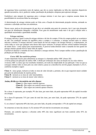 i-Pro - Instituto Profissionalizante Gestão Industrial
66
de segurança baixa acarretaria custo de ruptura, que são os custos implicados na falta dos materiais disponíveis
quando necessários, isto é, perda de vendas, paralisação da produção e despesas para apressar entregas.
Estabelecer uma margem de segurança para o estoque mínimo é um risco que a empresa assume diante da
possibilidade de ocorrerem faltas na estocagem.
A determinação do estoque mínimo pode ser feita com a fixação de determinada projeção mínima, estimada no
consumo e calculada com base em estatísticas.
Nesses casos, parte-se do pressuposto de que deve ser atendida uma parte do consumo, isto é, que seja alcançado
um grau de atendimento adequado e definido. Esse grau de atendimento nada mais é do que a relação entre a
quantidade necessitada e quantidade atendida.
Estoque máximo
O estoque máximo é igual à soma do estoque mínimo e do lote de compra. O lote de compra poderá ser econômico
ou não. Em condições normais de equilíbrio entre a compra e o consumo, o estoque oscilará entre os valores
máximo e mínimo. O estoque máximo é uma função do lote de compra e do estoque mínimo e, evidentemente, irá
variar todas as vezes que qualquer uma dessas duas taxas variarem. O estoque máximo sofrerá também limitações
de ordem física - como espaço para armazenamento. É possível ainda diminuir tanto o tamanho do lote quanto do
estoque mínimo quando houver maior falta de capital.
É preferível diminuir o tamanho do lote a diminuir o estoque mínimo. Pois é sempre melhor evitar a paralisação da
produção por falta de estoque.
Curva ABC das matérias-primas
A mais importante técnica para administrar os estoques é a chamada análise ABC (Anexo XI).
A forma prática de aplicação da análise ABC é obtida por ordenação dos itens em função do seu valor relativo.
A técnica ABC é a única que traz resultados imediatos, em razão da simplicidade de sua aplicação. Uma vez que se
consegue ordenar todos os itens pelo seu valor relativo, passa-se a classificá-los em três grupos chamados A, B e C,
conforme exemplo a seguir:
Classe A - nesse grupo, incluem-se todos os itens de valor elevado e, portanto, são os que requerem maior cuidado
por parte do administrador de matéria-prima.
Classe B - incluem-se os itens de valor intermediário.
Classe C - incluem-se os itens de menor valor relativo.
Assim, divide-se o inventário em três classes:
Classe A - Que requer controle rigoroso.
Classe B - Que requer um controle menos rigoroso.
Classe C - Que requer um controle apenas rotineiro.
Se a classe A representa, por exemplo, 9% dos itens, por outro lado, ela pode representar 60% do capital investido
em estoque.
Se a classe B representa 31% por cento do total dos itens, por outro lado, ela pode representar 25% do capital
investido.
E, se a classe C representa 60% dos itens, por outro lado, ela pode corresponder a 15% do capital em estoque.
Se somarmos os itens das classes A e B, teremos 85% do total de investimento em estoque.
Portanto, um controle rigoroso e eficiente sobre 40% dos itens significará um bom controle sobre 85% do
investimento.
 