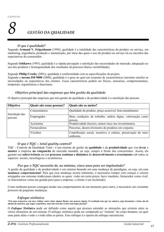 i-Pro - Instituto Profissionalizante Gestão Industrial
67
C A P ÍTU LO
8 GESTÃO DA QUALIDADE
O que é qualidade?
Segundo Armand V. Feigenbaum (1994), qualidade é a totalidade das características do produto ou serviço, em
marketing, engenharia, produção e manutenção, por meio das quais o uso do produto ou serviço irá ao encontro das
expectativas do consumidor.
Segundo Ishikawa (1993), qualidade é a rápida percepção e satisfação das necessidades do mercado, adequação ao
uso dos produtos e homogeneidade dos resultados do processo (baixa variabilidade).
Segundo Philip Crosby (2001), qualidade é conformidade com as especificações de projeto.
Segundo a norma IS0 9000 (2000), qualidade é o grau no qual um conjunto de características inerentes satisfaz as
necessidades ou expectativas dos clientes. Essas características podem ser físicas, sensoriais, comportamentais,
temporais, ergonômicas e funcionais.
Objetivo principal das empresas que têm gestão da qualidade
O objetivo principal das empresas que tem gestão da qualidade e da produtividade é a satisfação das pessoas.
Objetivo Quais são essas pessoas? Quais são os meios?
Satisfação das
pessoas
Consumidores Qualidade do produto, preço acessível, bom atendimento.
Empregados Boas condições de trabalho, salário digno, valorização como
pessoa.
Acionistas Produtividade (lucros), menor risco nos investimentos.
Fornecedores Parcerias, desenvolvimento de produtos em conjunto.
Vizinhos Contribuição social, incentivo à cultura, preservação do meio
ambiente.
O que é TQC – total quality control?
TQC - Controle da Qualidade Total - é um sistema de gestão da qualidade e da produtividade que visa levar e
manter a empresa na vanguarda do mercado mundial, ou seja, sempre à frente dos concorrentes. Assim, ele
garante sua sobrevivência em um processo contínuo e dinâmico de desenvolvimento e crescimento sob todos os
aspectos: sociais, tecnológicos e econômicos.
Por que o TQC necessita de, no mínimo, cinco anos para ser implantado?
A gestão da qualidade e de produtividade é um sistema baseado em uma mudança de paradigma, ou seja, em uma
mudança comportamental. Para que essa mudança ocorra realmente, é necessário romper com crenças e valores
arraigados nos sistemas tradicionais (dentre os quais: visão em curto prazo; lucro imediato; fornecedor como rival;
os funcionários como um grande peso para a empresa; o cliente é um incômodo).
Como nenhuma pessoa consegue mudar seu comportamento de um momento para outro, é necessário um constante
processo de pequenas mudanças.
Enfoque sistêmico
“Em uma orquestra: um toca violino; outro oboé; alguns flauta; uns poucos, fagote. O resultado tem que ser música, cuja harmonia e ritmo são da
alçada do maestro, que segue a partitura, mas não sem dar à obra um toque pessoal”
O Enfoque Sistêmico pode ser definido como aquele que procura entender as interações que existem entre os
vários elementos de um sistema. O enfoque sistêmico pode ser comparado ao ―sistema‖ do corpo humano, no qual
uma parte afeta o todo e o todo afeta as partes. Esse enfoque é o oposto do enfoque mecanicista.
 