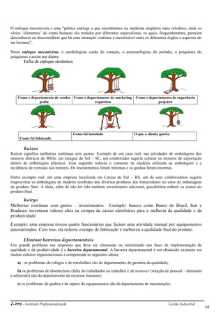 i-Pro - Instituto Profissionalizante Gestão Industrial
68
O enfoque mecanicista é uma ―prática análoga a que encontramos na medicina alopática mais ortodoxa, onde os
vários ‗elementos‘ do corpo humano são tratados por diferentes especialistas, os quais, frequentemente, parecem
desconhecer ou desconsiderar que há uma interação contínua e inextricável entre os diferentes órgãos e aspectos do
ser humano‖.
Neste enfoque mecanicista, o cardiologista cuida do coração, o pneumologista do pulmão, o psiquiatra do
psiquismo e assim por diante.
Falta de enfoque sistêmico:
Como o departamento de vendas
pediu
Como o departamento de marketing
requisitou
Como o departamento de engenharia
projetou
Como foi fabricado
Como foi instalado O que o cliente queria
Kaizen
Kaizen significa melhorias contínuas sem gastos. Exemplo de um caso real: nas atividades de embalagens dos
motores elétricos da WEG, em Jaraguá do Sul – SC, um colaborador sugeriu colocar os motores de exportação
dentro de embalagens plásticas. Essa sugestão reduziu o consumo de madeira utilizada na embalagem e a
incidência de corrosão nos motores. Os investimentos foram mínimos e os ganhos foram enormes.
Outro exemplo real: em uma empresa localizada em Caxias do Sul – RS, um de seus colaboradores sugeriu
reaproveitar as embalagens de madeira recebidas dos diversos produtos dos fornecedores no setor de embalagens
do produto final. A ideia, além de não ter tido nenhum investimento adicional, possibilitou reduzir os custos do
produto final.
Kairyo
Melhorias contínuas com gastos – investimentos. Exemplo: bancos como Banco do Brasil, Itaú e
Bradesco investiram valores altos na compra de caixas eletrônicos para a melhoria da qualidade e da
produtividade.
Exemplo: uma empresa trocou quatro funcionários que faziam uma atividade manual por equipamentos
automatizados. Com isso, ela reduziu o tempo de fabricação e melhorou a qualidade final do produto.
Eliminar barreiras departamentais
Um grande problema nas empresas que deve ser eliminado ou minimizado nas fases de implementação da
qualidade e da produtividade é a barreira departamental. A barreira departamental é um obstáculo existente em
muitas culturas organizacionais e compreende as seguintes ideias:
a) os problemas de refugos e de retrabalhos são do departamento de garantia da qualidade;
b) os problemas de absenteísmo (falta do trabalhador ao trabalho) e de turnover (rotação de pessoal – demissão
e admissão) são do departamento de recursos humanos;
c) os problemas de quebra e de reparo de equipamentos são do departamento de manutenção;
 