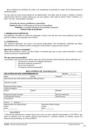 i-Pro - Instituto Profissionalizante Gestão Industrial
69
d) os problemas de satisfação do cliente e de atendimento da demanda de vendas são do departamento de
marketing/vendas.
Ou seja, cada um cuida exclusivamente do seu departamento. Essa ideia, além de errada, é maléfica à estrutura
organizacional. Devemos sempre lembrar que, em uma empresa, todos estão no mesmo ―barco‖. Portanto, se o
barco ―vai mal‖, todos poderão ―naufragar‖.
Conceito de causas, problemas e anomalias
CCaauussaass ssããoo ttooddooss ooss mmoottiivvooss qquuee nnooss lleevvaamm aa tteerr uumm pprroobblleemmaa..
PPrroobblleemmaa éé oo rreessuullttaaddoo iinnddeesseejjáávveell ddee uumm ttrraabbaallhhoo oouu pprroocceessssoo..
EExxiisstteemm 22 ttiippooss ddee pprroobblleemmaass::
1. PROBLEMAS CRÔNICOS
São problemas enraizados na cultura da organização e muitas vezes não são vistos como problemas, pois fazem
parte do cotidiano e são encarados como normais.
2. ANOMALIAS
São ―pequenos problemas‖ que muitas vezes passam despercebidos. São normalmente conhecidos por falhas.
Qualquer desvio das condições normais de operação é uma anomalia e exige uma ação corretiva.
Quem deve relatar as anomalias?
Quem está executando a tarefa é que deve relatar as anomalias para que as causas sejam localizadas e as ações
corretivas possam ser implementadas.
Por que ocorrem anomalias?
As anomalias ocorrem por diversos fatores, sejam eles, fatores humanos, fatores materiais, fatores ambientais etc.
o Aconteceram variações nas condições ambientais?
o Ocorreram mudanças no material?
o Houve troca de pessoal?
o As máquinas sofreram manutenção?
RELATÓRIO DE ANOMALIAS
RELATÓRIO DE NÃO CONFORMIDADE Nº DATA: ___/___/___
Setor: Início: Término:
Descrição da não conformidade (anomalia/falha/problema).
Ação de Correção.
Responsável pela solução:
Ações de bloqueio
O que? Quem? Quando?
Responsável pela execução: Data da Conclusão:
Verificação da Eficácia: Data Prevista:
Comentários:
Eficaz [ ] Ineficaz [ ]
Representante da Administração
Nome:
Data: ___/___/___
Responsável pela Solução
Nome:
Data: ___/___/___
Ciclo PDCA
A filosofia do melhoramento contínuo Kaizen tem como sua mais conhecida representação o ciclo PDCA, que
pode ser definido como um método gerencial para promover a melhoria contínua. O referido conceito foi
desenvolvido por Deming. As 4 fases do PDCA:
 