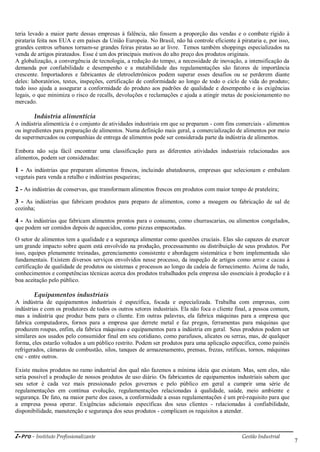 i-Pro - Instituto Profissionalizante Gestão Industrial
7
teria levado a maior parte dessas empresas à falência, não fossem a proporção das vendas e o combate rígido à
pirataria feita nos EUA e em países da União Europeia. No Brasil, não há controle eficiente à pirataria e, por isso,
grandes centros urbanos tornam-se grandes feiras piratas ao ar livre. Temos também shoppings especializados na
venda de artigos pirateados. Esse é um dos principais motivos do alto preço dos produtos originais.
A globalização, a convergência de tecnologia, a redução do tempo, a necessidade de inovação, a intensificação da
demanda por confiabilidade e desempenho e a mutabilidade das regulamentações são fatores de importância
crescente. Importadores e fabricantes de eletroeletrônicos podem superar esses desafios ou se perderem diante
deles: laboratórios, testes, inspeções, certificação de conformidade ao longo de todo o ciclo de vida do produto;
tudo isso ajuda a assegurar a conformidade do produto aos padrões de qualidade e desempenho e às exigências
legais, o que minimiza o risco de recalls, devoluções e reclamações e ajuda a atingir metas de posicionamento no
mercado.
Indústria alimentícia
A indústria alimentícia é o conjunto de atividades industriais em que se preparam - com fins comerciais - alimentos
ou ingredientes para preparação de alimentos. Numa definição mais geral, a comercialização de alimentos por meio
de supermercados ou companhias de entrega de alimentos pode ser considerada parte da indústria de alimentos.
Embora não seja fácil encontrar uma classificação para as diferentes atividades industriais relacionadas aos
alimentos, podem ser consideradas:
1 - As indústrias que preparam alimentos frescos, incluindo abatedouros, empresas que selecionam e embalam
vegetais para venda a retalho e indústrias pesqueiras;
2 - As indústrias de conservas, que transformam alimentos frescos em produtos com maior tempo de prateleira;
3 - As indústrias que fabricam produtos para preparo de alimentos, como a moagem ou fabricação de sal de
cozinha;
4 - As indústrias que fabricam alimentos prontos para o consumo, como churrascarias, ou alimentos congelados,
que podem ser comidos depois de aquecidos, como pizzas empacotadas.
O setor de alimentos tem a qualidade e a segurança alimentar como questões cruciais. Elas são capazes de exercer
um grande impacto sobre quem está envolvido na produção, processamento ou distribuição de seus produtos. Por
isso, equipes plenamente treinadas, gerenciamento consistente e abordagem sistemática e bem implementada são
fundamentais. Existem diversos serviços envolvidos nesse processo, da inspeção de artigos como arroz e cacau à
certificação de qualidade de produtos ou sistemas e processos ao longo da cadeia de fornecimento. Acima de tudo,
conhecimentos e competências técnicas acerca dos produtos trabalhados pela empresa são essenciais à produção e à
boa aceitação pelo público.
Equipamentos industriais
A indústria de equipamentos industriais é específica, focada e especializada. Trabalha com empresas, com
indústrias e com os produtores de todos os outros setores industriais. Ela não foca o cliente final, a pessoa comum,
mas a indústria que produz bens para o cliente. Em outras palavras, ela fabrica máquinas para a empresa que
fabrica computadores, fornos para a empresa que derrete metal e faz pregos, ferramentas para máquinas que
produzem roupas, enfim, ela fabrica máquinas e equipamentos para a indústria em geral. Seus produtos podem ser
similares aos usados pelo consumidor final em seu cotidiano, como parafusos, alicates ou serras, mas, de qualquer
forma, eles estarão voltados a um público restrito. Podem ser produtos para uma aplicação especifica, como painéis
refrigerados, câmaras de combustão, silos, tanques de armazenamento, prensas, frezas, retíficas, tornos, máquinas
cnc - entre outros.
Existe muitos produtos no ramo industrial dos qual não fazemos a mínima ideia que existam. Mas, sem eles, não
seria possível a produção de nossos produtos de uso diário. Os fabricantes de equipamentos industriais sabem que
seu setor é cada vez mais pressionado pelos governos e pelo público em geral a cumprir uma série de
regulamentações em contínua evolução, regulamentações relacionadas à qualidade, saúde, meio ambiente e
segurança. De fato, na maior parte dos casos, a conformidade a essas regulamentações é um pré-requisito para que
a empresa possa operar. Exigências adicionais específicas dos seus clientes - relacionadas à confiabilidade,
disponibilidade, manutenção e segurança dos seus produtos - complicam os requisitos a atender.
 