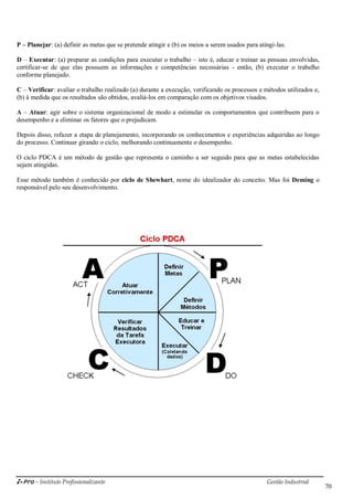 i-Pro - Instituto Profissionalizante Gestão Industrial
70
P – Planejar: (a) definir as metas que se pretende atingir e (b) os meios a serem usados para atingi-las.
D – Executar: (a) preparar as condições para executar o trabalho – isto é, educar e treinar as pessoas envolvidas,
certificar-se de que elas possuem as informações e competências necessárias - então, (b) executar o trabalho
conforme planejado.
C – Verificar: avaliar o trabalho realizado (a) durante a execução, verificando os processos e métodos utilizados e,
(b) à medida que os resultados são obtidos, avaliá-los em comparação com os objetivos visados.
A – Atuar: agir sobre o sistema organizacional de modo a estimular os comportamentos que contribuem para o
desempenho e a eliminar os fatores que o prejudicam.
Depois disso, refazer a etapa de planejamento, incorporando os conhecimentos e experiências adquiridas ao longo
do processo. Continuar girando o ciclo, melhorando continuamente o desempenho.
O ciclo PDCA é um método de gestão que representa o caminho a ser seguido para que as metas estabelecidas
sejam atingidas.
Esse método também é conhecido por ciclo de Shewhart, nome do idealizador do conceito. Mas foi Deming o
responsável pelo seu desenvolvimento.
 
