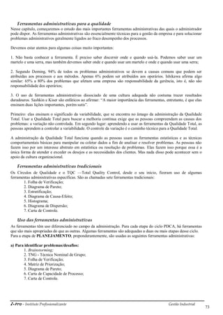 i-Pro - Instituto Profissionalizante Gestão Industrial
73
Ferramentas administrativas para a qualidade
Nesse capítulo, começaremos o estudo das mais importantes ferramentas administrativas das quais o administrador
pode dispor. As ferramentas administrativas são essencialmente técnicas para a gestão da empresa e para solucionar
problemas administrativos geralmente ligados ao fraco desempenho dos processos.
Devemos estar atentos para algumas coisas muito importantes:
1. Não basta conhecer a ferramenta. É preciso saber discernir onde e quando usá-la. Podemos saber usar um
martelo e uma serra, mas também devemos saber onde e quando usar um martelo e onde e quando usar uma serra;
2. Segundo Deming, 94% de todos os problemas administrativos se devem a causas comuns que podem ser
atribuídas aos processos e aos métodos. Apenas 6% podem ser atribuídos aos operários. Ishikawa afirma algo
similar: 65% a 80% dos problemas que afetam uma empresa são responsabilidade da gerência, isto é, não são
responsabilidade dos operários;
3. O uso de ferramentas administrativas dissociado de uma cultura adequada não costuma trazer resultados
duradouros. Sashkin e Kiser são enfáticos ao afirmar: ―A maior importância das ferramentas, entretanto, é que elas
ensinam duas lições importantes, porém sutis‖.
Primeiro: elas ensinam o significado da variabilidade, que se encontra no âmago da administração da Qualidade
Total. Usar a Qualidade Total para buscar a melhoria contínua exige que as pessoas compreendam as causas dos
problemas: a variação não controlada. Em segundo lugar: aprendendo a usar as ferramentas da Qualidade Total, as
pessoas aprendem a controlar a variabilidade. O controle da variação é o caminho técnico para a Qualidade Total.
A administração da Qualidade Total funciona quando as pessoas usam as ferramentas estatísticas e as técnicas
comportamentais básicas para manipular ou coletar dados a fim de analisar e resolver problemas. As pessoas não
fazem isso por um interesse abstrato em estatística ou resolução de problemas. Elas fazem isso porque essa é a
única forma de atender e exceder os desejos e as necessidades dos clientes. Mas nada disso pode acontecer sem o
apoio da cultura organizacional.
Ferramentas administrativas tradicionais
Os Círculos de Qualidade e o TQC —Total Quality Control, desde o seu início, fizeram uso de algumas
ferramentas administrativas específicas. São as chamadas sete ferramentas tradicionais:
1. Folha de Verificação;
2. Diagrama de Pareto;
3. Estratificação;
4. Diagrama de Causa-Efeito;
5. Histograma;
6. Diagrama de Dispersão;
7. Carta de Controle.
Uso das ferramentas administrativas
As ferramentas têm uso diferenciado no campo da administração. Para cada etapa do ciclo PDCA, há ferramentas
que são mais apropriadas do que as outras. Algumas ferramentas são adequadas a duas ou mais etapas desse ciclo.
Para a etapa de PLANEJAMENTO, preponderantemente, são usadas as seguintes ferramentas administrativas:
a) Para identificar problemas/desafios:
1. Brainstorming;
2. TNG - Técnica Nominal de Grupo;
3. Folha de Verificação;
4. Matriz de Priorização;
5. Diagrama de Pareto;
6. Carta de Capacidade de Processo;
7. Carta de Controle.
 