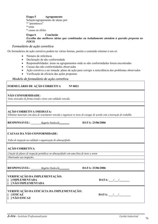 i-Pro - Instituto Profissionalizante Gestão Industrial
76
Etapa 5 Agrupamento
Seleção/agrupamento de ideias por:
* ―parentesco‖
* tema
* causa ou efeito
Etapa 6 Conclusão
Escolha das melhores ideias que combinadas ou isoladamente atendem à questão proposta no
FOCO.
Formulário de ação corretiva
Os formulários de ação corretiva podem ter várias formas, porém o conteúdo mínimo é um só:
 Número de referência
 Declaração de não conformidade
 Responsabilidades: áreas ou agrupamentos onde as não conformidades foram encontradas
 Causas das não conformidades observadas
 Ação corretiva a ser tomada: plano de ação para corrigir a reincidência dos problemas observados
 Verificação da eficácia das ações propostas
Modelo de formulário de ação corretiva
FORMULÁRIO DE AÇÃO CORRETIVA Nº 0021
NÃO CONFORMIDADE:
Itens estocados de forma errada e itens com validade vencida.
AÇÃO CORRETIVA IMEDIATA:
Eliminar materiais com data de vencimento vencida e organizar os itens do estoque de acordo com a instrução do trabalho.
RESPONSÁVEL: _______Rogério Paoleschi_______ DATA: 23/06/2006
CAUSAS DA NÃO CONFORMIDADE:
Falta de inspeção na validade e organização do almoxarifado.
AÇÃO CORRETIVA
Criação de planos de inspeção periódicas no almoxarifado com uma lista de itens a serem
Observados nas inspeções.
RESPONSÁVEL: _______Rogério Paoleschi_______ DATA: 23/06/2006
VERIFICAÇÃO DA IMPLEMENTAÇÃO:
[ ] IMPLEMENTADA DATA: ___/___/_______
[ ] NÃO IMPLEMENTADA
VERIFICAÇÃO DA EFICÁCIA DA IMPLEMENTAÇÃO:
[ ] EFICAZ DATA: ___/___/________
[ ] NÃO EFICAZ
 