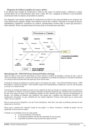 i-Pro - Instituto Profissionalizante Gestão Industrial
77
Diagrama de ishikawa (gráfico de causa e efeito)
É um método muito simples de correlacionar o efeito às suas causas. O controle (rotina e melhorias) é sempre
exercido dentro de um relacionamento entre causa e efeito. Por isso, o diagrama de Ishikawa é uma ferramenta
essencial para todos na empresa, do presidente ao operário.
Esse diagrama é uma maneira organizada de correlacionar um efeito às suas causas dividindo-as em conjuntos tais
como matéria-prima, máquina, medida, meio ambiente, mão de obra e método. Utilizando-se um grupo de pessoas
(trabalhadores, engenheiros, consultores etc.) pode-se, metodicamente, levantar todas as causas que provocam o
efeito analisado. Assim, um grande número de causas pode ser levantado para cada efeito.
Metodologia 8d - TOPS 8D (Team Oriented Problem Solving)
Apesar de cada vez mais estarmos direcionando os nossos esforços na melhoria da qualidade a montante de todo o ciclo de
vida de um produto ou processo, a maioria dos esforços de engenharia e de produção são aplicados na resolução de problemas
e no esforço de fazer funcionar bem tudo aquilo que correu mal até então.
O método de resolução de problemas em equipe usando as 8 disciplinas (do inglês – Team Oriented Problem Solving - TOPS
8D) ajudará a "extinção de incêndios". Esses incêndios surgem mais frequentemente à medida que o ciclo de vida do produto
ou serviço vai se desenvolvendo.
O processo de resolução de problemas consiste em uma sequência de fases que deverão ser seguidas a partir do momento em
que o problema se evidencie. Essas fases (quando executadas corretamente) permitirão que o problema seja resolvido dentro
do mais curto espaço de tempo. Essa metodologia, baseada em fatos, permitirá que todo o processo de planejamento, de
decisão e de resolução do problema seja sustentável. Isso garante que o problema seja efetivamente resolvido e não
simplesmente "mascarado", ou seja, combatido por uma solução temporária. Evitamos assim aquilo que se costuma dizer
"tapar o sol com a peneira".
Deve-se notar que não é obrigatório o uso das 8 fases (disciplinas). Além disso, nem todos os problemas precisam de uma
equipe para ser resolvidos.
Nesses casos, a primeira fase, chamada "criação de uma equipe", e a última, "reconhecer o trabalho da equipe", não são
apropriadas ou não deverão ser usadas.
O método, na sua totalidade, deverá ser usado quando:
 A causa do problema é desconhecida.
 A resolução do problema está além das capacidades de uma só pessoa.
 A gravidade do problema exige que haja uma equipa envolvida.
 