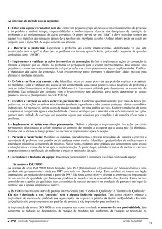 i-Pro - Instituto Profissionalizante Gestão Industrial
78
As oito fases do método são as seguintes:
1 - Criar uma equipe e trabalhar com ela: Juntar um pequeno grupo de pessoas com conhecimentos do processo
e do produto e atribuir tempo, responsabilidades e conhecimentos técnicos das disciplinas de resolução de
problemas e de implementação de ações corretivas. O grupo deverá ter um "líder‖ e deve trabalhar sempre em
equipe. Isso significa que ninguém jamais deve resolver um problema sozinho. O plano inteiro pode ser usado em
conjunto com o ciclo PDCA, o que aumenta sua eficácia.
2 - Descrever o problema: Especificar o problema do cliente interno/externo, identificando "o que está
acontecendo com o quê" e descrever o problema em termos quantificáveis, procurando respostas às questões
conhecidas como ―5W2H‖.
3 - Implementar e verificar as ações intermédias de contenção: Definir e implementar ações de contenção de
maneira a impedir que os efeitos do problema se propaguem para o cliente interno/externo. Isso diminui seus
prejuízos e transtornos momentaneamente até que as ações corretivas permanentes sejam implementadas. Verificar
a efetividade das ações de contenção. Usar brainstorming nesse momento e desenvolver ideias práticas para
eliminar o problema imediato.
4 - Definir e verificar a(s) causa(s) raiz: Identificar todas as causas possíveis que poderão explicar a ocorrência
do problema. Isolar e verificar a(s) causa(s) raiz confrontando cada causa possível com a descrição do problema e
com os dados.Normalmente o diagrama de Ishikawa é a ferramenta utilizada para demonstrar as causas raiz do
problema. Sua utilização em conjunto com o brainstorming tem eficiência certa (após determinar as causas
possíveis, iniciar o planejamento do ciclo PDCA).
5 - Escolher e verificar as ações corretivas permanentes: Confirmar quantitativamente, por meio de testes pré-
produtivos, se as ações corretivas selecionadas resolvem o problema e não causam quaisquer efeitos secundários
indesejáveis. Se necessário, defina ações de reação baseadas em uma análise de risco. Elabore simulações de como
a empresa se comportaria após a solução definida. Caso se verifique que o erro não seria suficientemente corrigido,
procure outro método de correção até encontrar algum que solucione por completo e de maneira eficaz todo o
problema.
6 - Implementar as ações corretivas permanentes: Definir e planejar a implementação das ações corretivas
permanentes selecionadas e definir sistemas de controle, de maneira a assegurar que a causa raiz foi eliminada.
Monitorizar os efeitos de longo prazo e, se necessário, implementar ações de reação.
7 - Prevenir a recorrência: Modificar os sistemas, procedimentos e práticas necessárias de maneira a prevenir a
recorrência do problema em questão ou de qualquer outro similar. Identificar oportunidades de melhoramento e
estabelecer iniciativas de melhoria de processo. Nesse ponto, podemos criar gráficos que demonstram como estava
a situação antes e como ela ficou após a implementação. A partir daqui, estabelecer metas de melhoria, executar
temporariamente a verificação de melhorias e traçar os resultados da ação.
8 – Reconhecer o trabalho da equipe: Reconheça publicamente e comemore o esforço coletivo da equipe.
As normas ISO 9000
As normas da série ISO 9000 foram lançadas pela ISO (International Organization for Standardization), uma
entidade não governamental criada em 1947 com sede em Genebra – Suíça. Essa entidade se tornou um órgão
internacional de produção de normas a partir de 1987. Ela tinha como objetivo orientar as empresas na implantação
de um sistema de qualidade que fornecesse produtos de acordo com as necessidades dos clientes. Essas normas
consolidavam a gestão da qualidade, uma sistemática de caráter preventivo na condução do processo em lugar do
controle, que é apenas um processo reativo.
A ISO 9000 constitui uma série de padrões internacionais para "Gestão da Qualidade" e "Garantia da Qualidade".
Ela não é destinada a um "produto" nem a alguma indústria específica. Tem como objetivo orientar a
implantação de sistemas de qualidade nas organizações. As regras e os padrões da Gestão da Qualidade e Garantia
da Qualidade são complementares aos padrões do produto e são implantados para melhorá-lo.
A implantação da norma ISO 9000 em uma empresa tem como resultado o aumento da sua produtividade, fato
decorrente da redução de desperdícios, da redução de produtos não conformes, da redução de retrabalho na
 