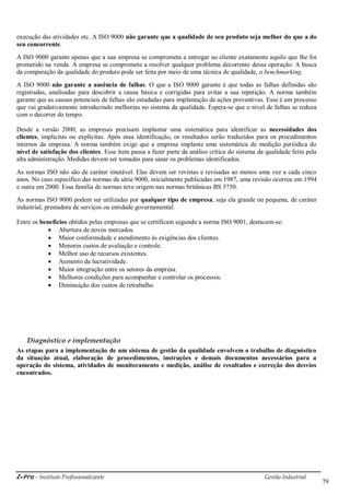 i-Pro - Instituto Profissionalizante Gestão Industrial
79
execução das atividades etc. A ISO 9000 não garante que a qualidade de seu produto seja melhor do que a do
seu concorrente.
A ISO 9000 garante apenas que a sua empresa se comprometa a entregar ao cliente exatamente aquilo que lhe foi
prometido na venda. A empresa se compromete a resolver qualquer problema decorrente dessa operação. A busca
da comparação da qualidade do produto pode ser feita por meio de uma técnica de qualidade, o benchmarking.
A ISO 9000 não garante a ausência de falhas. O que a ISO 9000 garante é que todas as falhas definidas são
registradas, analisadas para descobrir a causa básica e corrigidas para evitar a sua repetição. A norma também
garante que as causas potenciais de falhas são estudadas para implantação de ações preventivas. Esse é um processo
que vai gradativamente introduzindo melhorias no sistema da qualidade. Espera-se que o nível de falhas se reduza
com o decorrer do tempo.
Desde a versão 2000, as empresas precisam implantar uma sistemática para identificar as necessidades dos
clientes, implícitas ou explícitas. Após essa identificação, os resultados serão traduzidos para os procedimentos
internos da empresa. A norma também exige que a empresa implante uma sistemática de medição periódica do
nível de satisfação dos clientes. Esse item passa a fazer parte da análise crítica do sistema da qualidade feita pela
alta administração. Medidas devem ser tomadas para sanar os problemas identificados.
As normas ISO não são de caráter imutável. Elas devem ser revistas e revisadas ao menos uma vez a cada cinco
anos. No caso específico das normas da série 9000, inicialmente publicadas em 1987, uma revisão ocorreu em 1994
e outra em 2000. Essa família de normas teve origem nas normas britânicas BS 5750.
As normas ISO 9000 podem ser utilizadas por qualquer tipo de empresa, seja ela grande ou pequena, de caráter
industrial, prestadora de serviços ou entidade governamental.
Entre os benefícios obtidos pelas empresas que se certificam segundo a norma ISO 9001, destacam-se:
 Abertura de novos mercados.
 Maior conformidade e atendimento às exigências dos clientes.
 Menores custos de avaliação e controle.
 Melhor uso de recursos existentes.
 Aumento da lucratividade.
 Maior integração entre os setores da empresa.
 Melhores condições para acompanhar e controlar os processos.
 Diminuição dos custos de retrabalho.
Diagnóstico e implementação
As etapas para a implementação de um sistema de gestão da qualidade envolvem o trabalho de diagnóstico
da situação atual, elaboração de procedimentos, instruções e demais documentos necessários para a
operação do sistema, atividades de monitoramento e medição, análise de resultados e correção dos desvios
encontrados.
 