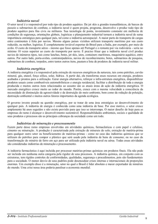 i-Pro - Instituto Profissionalizante Gestão Industrial
8
Indústria naval
O setor naval é o responsável por todo tipo de produto aquático. De jet skis a grandes transatlânticos, de barcos de
passeio a submarinos de combate, a indústria naval é quem projeta, programa, desenvolve e produz todo tipo de
produto aquático para fins civis ou militares. Sua tecnologia de ponta, investimento constante em melhoria de
condições de segurança, orientações globais, logísticas e planejamento industrial tornam a indústria naval de suma
importância estratégica para qualquer país, tal como a indústria aeroespacial. A maior parte do transporte de cargas
entre continentes é feita por navios. Mesmo alguns países vizinhos utilizam transporte marítimo por seu custo
reduzido, ou melhor, logística. É completamente inviável exportar do Brasil para a Índia, por exemplo, por meio de
avião. O custo do transporte aéreo - mesmo que fosse apenas até Portugal e o restante por via rodoviária - seria no
mínimo 10 vezes superior ao custo do transporte por navio. É preciso frisar que a indústria naval civil produz
navios de inúmeros tipos, tais como lanchas, botes, jet skis, iates, containers marítimos, maquinário aquático, entre
outros. Por outro lado, porta-aviões, contratorpedeiros, navios de reconhecimento, botes, submarinos de pesquisa,
submarinos de combate, torpedos, entre tantos outros itens, pautam a lista de produtos da indústria naval militar.
Indústria energética
A indústria energética é a responsável pela extração de recursos energéticos da natureza, tais como petróleo, carvão
mineral, gás, etanol, força eólica, solar, hídrica. A partir daí, ela transforma esses recursos em energia, produtos
acabados e prontos para a utilização. Gerar energia alternativa, reforçar a infra-estrutura energética, disponibilizar
produtos usuais como combustíveis automobilísticos e energia residencial, facilitar a distribuição de toda a energia
produzida e muitos outros itens relacionados ao assunto são as atuais áreas de ação da indústria energética. O
mercado energético cresce muito ao redor do mundo. Porém, cresce com a mesma velocidade a consciência da
necessidade de diminuição da agressividade e da destruição do meio ambiente, bem como da redução de poluição,
destruição ambiental e muitos outros fatores importantes da agenda ecológica.
O governo investe pesado na questão energética, por se tratar de uma área estratégica ao desenvolvimento de
qualquer país. A indústria de energia é conhecida como uma indústria de base. Por esse motivo, o setor cresce
amplamente há anos seguidos e não existe previsão para que isso se interrompa. O maior desafio de hoje para as
empresas do ramo é alcançar o desenvolvimento sustentável. Responsabilidades ambientais, sociais e qualidade de
seus produtos e processos são as principais cobranças da sociedade como um todo.
Indústrias de mineração e processamento
Fazem parte desse ramo empresas envolvidas em atividades químicas, farmacêuticas e com papel e celulose,
cimento ou mineração. A produção é caracterizada pela extração de minerais do solo, extração de matéria-prima
para qualquer outro setor ou beneficiamento de matérias-primas - como no caso das indústrias químicas que se
utilizam do petróleo para compor o plástico que será usado pela indústria de bens de consumo; ou no caso da
transformação do minério de ferro em aço para ser utilizado pela indústria naval ou aérea. Todas essas atividades
são consideradas indústrias de mineração e processamento.
A indústria farmacêutica é aqui incluída por processar matérias-primas químicas em produtos finais. Ela não pode
ser incluída em nenhuma outra categoria pela rigidez de seus processos. A indústria química, em conjunto com as
extratoras, tem rígidos controles de conformidades, qualidades, segurança e procedimentos, pois são fundamentais
para a sociedade. O menor desvio de seus padrões pode desencadear crises internas e internacionais de proporções
enormes. Um exemplo disso é a mineração, setor no qual o Brasil é líder absoluto e maior exportador de minérios
do mundo. Uma crise nessa área poderia paralisar a economia mundial.
 