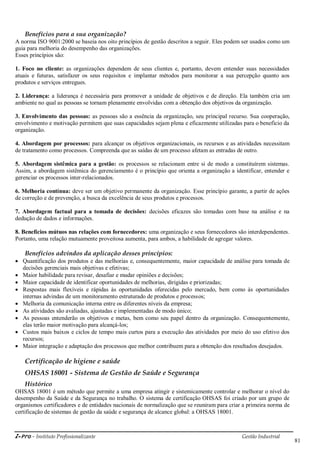i-Pro - Instituto Profissionalizante Gestão Industrial
81
Benefícios para a sua organização?
A norma ISO 9001:2000 se baseia nos oito princípios de gestão descritos a seguir. Eles podem ser usados como um
guia para melhoria do desempenho das organizações.
Esses princípios são:
1. Foco no cliente: as organizações dependem de seus clientes e, portanto, devem entender suas necessidades
atuais e futuras, satisfazer os seus requisitos e implantar métodos para monitorar a sua percepção quanto aos
produtos e serviços entregues.
2. Liderança: a liderança é necessária para promover a unidade de objetivos e de direção. Ela também cria um
ambiente no qual as pessoas se tornam plenamente envolvidas com a obtenção dos objetivos da organização.
3. Envolvimento das pessoas: as pessoas são a essência da organização, seu principal recurso. Sua cooperação,
envolvimento e motivação permitem que suas capacidades sejam plena e eficazmente utilizadas para o beneficio da
organização.
4. Abordagem por processos: para alcançar os objetivos organizacionais, os recursos e as atividades necessitam
de tratamento como processos. Compreenda que as saídas de um processo afetam as entradas de outro.
5. Abordagem sistêmica para a gestão: os processos se relacionam entre si de modo a constituírem sistemas.
Assim, a abordagem sistêmica do gerenciamento é o princípio que orienta a organização a identificar, entender e
gerenciar os processos inter-relacionados.
6. Melhoria contínua: deve ser um objetivo permanente da organização. Esse princípio garante, a partir de ações
de correção e de prevenção, a busca da excelência de seus produtos e processos.
7. Abordagem factual para a tomada de decisões: decisões eficazes são tomadas com base na análise e na
dedução de dados e informações.
8. Benefícios mútuos nas relações com fornecedores: uma organização e seus fornecedores são interdependentes.
Portanto, uma relação mutuamente proveitosa aumenta, para ambos, a habilidade de agregar valores.
Benefícios advindos da aplicação desses princípios:
 Quantificação dos produtos e das melhorias e, consequentemente, maior capacidade de análise para tomada de
decisões gerenciais mais objetivas e efetivas;
 Maior habilidade para revisar, desafiar e mudar opiniões e decisões;
 Maior capacidade de identificar oportunidades de melhorias, dirigidas e priorizadas;
 Respostas mais flexíveis e rápidas às oportunidades oferecidas pelo mercado, bem como às oportunidades
internas advindas de um monitoramento estruturado de produtos e processos;
 Melhoria da comunicação interna entre os diferentes níveis da empresa;
 As atividades são avaliadas, ajustadas e implementadas de modo único;
 As pessoas entenderão os objetivos e metas, bem como seu papel dentro da organização. Consequentemente,
elas terão maior motivação para alcançá-los;
 Custos mais baixos e ciclos de tempo mais curtos para a execução das atividades por meio do uso efetivo dos
recursos;
 Maior integração e adaptação dos processos que melhor contribuem para a obtenção dos resultados desejados.
Certificação de higiene e saúde
OHSAS 18001 - Sistema de Gestão de Saúde e Segurança
Histórico
OHSAS 18001 é um método que permite a uma empresa atingir e sistemicamente controlar e melhorar o nível do
desempenho da Saúde e da Segurança no trabalho. O sistema de certificação OHSAS foi criado por um grupo de
organismos certificadores e de entidades nacionais de normalização que se reuniram para criar a primeira norma de
certificação de sistemas de gestão da saúde e segurança de alcance global: a OHSAS 18001.
 