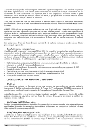 i-Pro - Instituto Profissionalizante Gestão Industrial
82
A crescente preocupação dos acionistas e partes interessadas requer um compromisso claro em saúde e segurança.
Para tanto, organizações de toda natureza estão aumentando seu interesse em alcançar e demonstrar um alto
desempenho na saúde ocupacional e na segurança para os seus empregados, acionistas, clientes e partes
interessadas. Isso é buscado por meio do controle dos riscos, o que potencializa os efeitos benéficos de suas
atividades, produtos e serviços e melhora os resultados.
Além disso, as legislações cada vez mais exigentes, o desenvolvimento de políticas econômicas, trabalhistas e
previdenciárias, a gestão de recursos humanos e outras medidas são utilizadas para otimizar a saúde ocupacional e a
segurança.
OHSAS 18001 aplica-se a empresas de qualquer porte e ramo de atividade, mas é especialmente relevante para
aquelas que empregam mão de obra numerosa, que executam trabalhos manuais e pesados e/ou em ambientes de
alto risco. Aplica-se a qualquer organização que queira adotar uma abordagem pró-ativa para a gestão dos riscos à
saúde e à segurança ocupacional, que deseje controlar riscos que podem afetar seus funcionários e que vise
documentar suas implementações e torná-las mensuráveis, de forma a pôr em marcha um processo de melhoria
continua.
Este compromisso levará ao desenvolvimento sustentável e à melhoria continua de acordo com os defeitos
propostos pela organização.
Benefícios para a sua organização
O padrão de saúde ocupacional e segurança (OHSAS 18001) é um padrão internacional que estabelece requisitos
relacionados à gestão da saúde ocupacional e segurança. Com ele, é possível melhorar o conhecimento dos riscos
existentes na organização e controlar situações normais e anômalas. Esse padrão é aplicável a qualquer organização
de diversos setores e atividades econômicas. Ele orienta tais organizações acerca de como promover a melhoria
contínua do desempenho de saúde ocupacional e segurança. Seus principais itens são:
 Melhoria na cultura de segurança, na eficiência e, consequentemente, redução de acidentes na produção;
 Incremento no controle de perigos e redução de riscos;
 Demonstração do atendimento das demandas legais e aumento da sua reputação no gerenciamento da SSO;
 Redução de prêmios de seguro;
 Constituição de uma parte integral de sua estratégia de desenvolvimento sustentável;
 Demonstração do seu compromisso com a proteção do seu pessoal e dos ativos fixos;
 Promoção das comunicações internas e externas.
Certificação INMETRO, Marcação CE, entre outras
Histórico
A certificação de produtos é a ferramenta correta para promover os seus produtos no mercado nacional e
internacional. O BVQI é um Organismo Certificador de Produto (OCP) creditado pelo INMETRO e com acordo de
reconhecimento multilateral com diversos países da América Latina, Estados Unidos, Europa e China.
A certificação de produtos pode ser compulsória, determinada por legislações e regulamentos vigentes. Ela também
pode ser voluntária, ou seja, feita a partir do desejo das empresas de evidenciar ao mercado a qualidade e a
segurança dos seus produtos.
Certificação INMETRO nos setores
Produtos eletro-eletrônicos (reatores, luminárias, fios e cabos elétricos, plugues, tomadas, interruptores, disjuntores,
estabilizadores de tensão, eletrodomésticos, eletromédicos, produtos para uso em atmosfera explosiva); colchões;
GNV; material de construção; marcação CE.
Benefícios para a sua organização
A certificação de produtos é condição essencial à exportação para diversos mercados, incluindo Estados Unidos e
Europa. Para diversos produtos, a certificação é compulsória, ou seja, uma pré-condição para sua comercialização
em todo território nacional. Também é o comum o desejo de diferenciar-se dos seus concorrentes e oferecer um
 