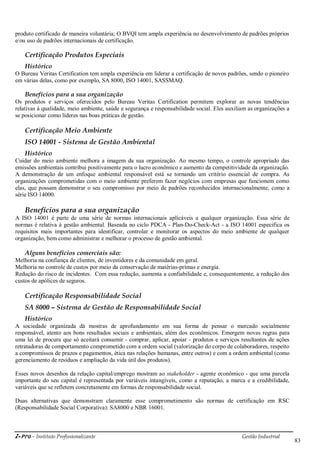 i-Pro - Instituto Profissionalizante Gestão Industrial
83
produto certificado de maneira voluntária; O BVQI tem ampla experiência no desenvolvimento de padrões próprios
e/ou uso de padrões internacionais de certificação.
Certificação Produtos Especiais
Histórico
O Bureau Veritas Certification tem ampla experiência em liderar a certificação de novos padrões, sendo o pioneiro
em várias delas, como por exemplo, SA 8000, ISO 14001, SASSMAQ.
Benefícios para a sua organização
Os produtos e serviços oferecidos pelo Bureau Veritas Certification permitem explorar as novas tendências
relativas à qualidade, meio ambiente, saúde e segurança e responsabilidade social. Eles auxiliam as organizações a
se posicionar como líderes nas boas práticas de gestão.
Certificação Meio Ambiente
ISO 14001 - Sistema de Gestão Ambiental
Histórico
Cuidar do meio ambiente melhora a imagem da sua organização. Ao mesmo tempo, o controle apropriado das
emissões ambientais contribui positivamente para o lucro econômico e aumento da competitividade da organização.
A demonstração de um enfoque ambiental responsável está se tornando um critério essencial de compra. As
organizações comprometidas com o meio ambiente preferem fazer negócios com empresas que funcionem como
elas, que possam demonstrar o seu compromisso por meio de padrões reconhecidos internacionalmente, como a
série ISO 14000.
Benefícios para a sua organização
A ISO 14001 é parte de uma série de normas internacionais aplicáveis a qualquer organização. Essa série de
normas é relativa à gestão ambiental. Baseada no ciclo PDCA - Plan-Do-Check-Act - a ISO 14001 especifica os
requisitos mais importantes para identificar, controlar e monitorar os aspectos do meio ambiente de qualquer
organização, bem como administrar e melhorar o processo de gestão ambiental.
Alguns benefícios comerciais são:
Melhoria na confiança de clientes, de investidores e da comunidade em geral.
Melhoria no controle de custos por meio da conservação de matérias-primas e energia.
Redução do risco de incidentes. Com essa redução, aumenta a confiabilidade e, consequentemente, a redução dos
custos de apólices de seguros.
Certificação Responsabilidade Social
SA 8000 – Sistema de Gestão de Responsabilidade Social
Histórico
A sociedade organizada dá mostras de aprofundamento em sua forma de pensar o mercado socialmente
responsável, atento aos bons resultados sociais e ambientais, além dos econômicos. Emergem novas regras para
uma lei de procura que só aceitará consumir - comprar, aplicar, apoiar - produtos e serviços resultantes de ações
retratadoras de comportamento comprometido com a ordem social (valorização do corpo de colaboradores, respeito
a compromissos de prazos e pagamentos, ética nas relações humanas, entre outros) e com a ordem ambiental (como
gerenciamento de resíduos e ampliação da vida útil dos produtos).
Esses novos desenhos da relação capital/emprego mostram ao stakeholder - agente econômico - que uma parcela
importante do seu capital é representada por variáveis intangíveis, como a reputação, a marca e a credibilidade,
variáveis que se refletem concretamente em formas de responsabilidade social.
Duas alternativas que demonstram claramente esse comprometimento são normas de certificação em RSC
(Responsabilidade Social Corporativa): SA8000 e NBR 16001.
 