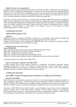 i-Pro - Instituto Profissionalizante Gestão Industrial
84
Benefícios para a sua organização
Modeladas a partir das normas das famílias ISO 9000 e ISO 14000, a SA 8000 e a NBR 16001 estão indiretamente
presentes em SGIs - Sistemas de Gestão Integrados. No entanto, ali, elas têm um arcabouço de requisitos diferente
daquele de suas fontes modeladoras e independentes de outros sistemas de gestão. São modelos internacionalmente
reconhecidos de como fazer a gestão com responsabilidade social. São adotáveis por organizações de todos os
portes, de empresas pequenas com poucos funcionários a empresas de grande porte.
Promotoras de sinergia entre funcionários, as normas de RSC SA 8000 e NBR 16001 permitem a avaliação de
braços externos à organização e são a alternativa internacional para a implementação e prática da responsabilidade
social, um componente importante para consolidação da imagem corporativa, que melhora os resultados do balanço
social, cria melhores condições de segurança e saúde ocupacional e melhora o relacionamento entre os próprios
funcionários e entre funcionários e a alta direção em um quadro no qual os novos desenhos da relação
capital/emprego passam a compor o negócio.
Certificação Florestal
NBR 14.789 (Cerflor) & FSC
Histórico
O BVQI foi pioneiro no programa CERFLOR e participou de sua elaboração como o primeiro creditado pelo
INMETRO, atuando como o certificador de todas as grandes empresas desse setor no Brasil.
Também de forma pioneira, fomos creditados pelo INMETRO para atuar no programa de cadeia de custódia,
conhecido internacionalmente como COC-Chain of Custody.
Benefícios para sua organização
O que é CERFLOR?
É um conjunto de normas nacionais voltadas para a certificação de florestas, sendo:
NBR 14789 - Manejo Florestal: Princípios, Critérios e Indicadores;
NBR 14790 - Manejo Florestal: Cadeia de Custódia;
NBR 14791 - Diretrizes para Auditoria Florestal: Princípios Gerais;
NBR 14792 - Diretrizes para Auditoria Florestal: Procedimentos de Auditoria de Manejo Florestal;
As normas certificáveis são a NBR 14789 e NBR 14790.
Quais os principais requisitos da NBR 14789?
A norma apresenta uma série de requisitos referentes ao cumprimento da legislação (ambiental, florestal,
trabalhista, previdenciária e social): uso racional dos recursos florestais a médio e longo prazo, respeito à
diversidade biológica nas áreas de manejo, o cuidado na utilização da água, do solo e do ar e desenvolvimento
ambiental, econômico e social das regiões onde há o cultivo de florestas.
Certificação Alimentos
ISO 22000 - Gestão da Segurança dos Alimentos e Certificação de Produtos
Histórico ISO 22000
Desenvolvida por um comitê técnico composto por peritos de 23 países representantes de organismos mundiais do
setor acompanhados pelo CEET - Comitê de Estudo Especial Temporário da ABNT (Associação Brasileira de
Normas Técnicas), a ISO 22000 nasceu da necessidade de reação às estatísticas que comprovavam o registro anual
global de 1,5 bilhões de casos de toxinfecções alimentares em problemas como o da vaca-louca, por exemplo.
Além disso, a ISO 22000 tem como objetivo facilitar a comercialização ao longo de toda a cadeia da indústria de
alimentos mundial, uma vez que muitos países, incluindo o Brasil, visando proteger a sua população,
desenvolveram normas nacionais. A nova norma pretende unificar e complementar as diferentes exigências feitas
aos exportadores da cadeia alimentar, contribuindo para a reeducação das barreiras técnicas.
 