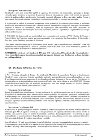 i-Pro - Instituto Profissionalizante Gestão Industrial
85
Principais Características
Ressaltando o dito pela norma ISO 22000, a segurança de alimentos está relacionada à presença de perigos
veiculados pelos alimentos no momento do consumo. Como a introdução de perigos pode ocorrer em qualquer
estágio da cadeia produtiva de alimentos, é essencial o controle adequado ao longo de toda a cadeia. Assim, a
segurança de alimentos é garantida com esforços combinados entre todas as empresas que a compõe.
A organização da cadeia de alimentos compreende desde produtores de alimentos para animais e produtores
primários até produtores de alimentos para consumo humano, operadores de transporte e estocagem, distribuidores
varejistas e serviços de alimentação, além de organizações inter-relacionadas tais como produtores de
equipamentos, materiais de embalagem, produtores de limpeza, aditivos e ingredientes. Os prestadores de serviços
também estão incluídos.
A ISO 22000 foi desenvolvida em conformidade com os princípios do sistema APPCC (Análise de Perigos e
Pontos Críticos de Controle), garante que sejam cumpridos os pré-requisitos das boas práticas de fabricação e
favorece a gestão focada em segurança de alimentos.
Como possui uma estrutura de gestão alinhada com outras normas ISO, recomenda-se que o padrão ISO 22000 seja
combinado com outros padrões de Gestão da Qualidade, como a ISO 9001:2000, o que disponibiliza garantias ao
negócio e à unidade de alimentos da empresa certificada.
A ISO 22000 foi publicada em Setembro de 2006 pela ISO - International Organization for Standardization -
e tem como objetivo gerar mecanismos mundiais para gestão da segurança do alimento ao longo de toda a
sua cadeia produtiva.
PIF - Produção Integrada de Frutas
Histórico PIF
O PIF – Programa Integrado de Frutas – foi criado pelo Ministério da Agricultura, Pecuária e Abastecimento
(M.A.P.A.) com o objetivo de fomentar a produção nacional e gerar produtos de comprovada qualidade por meio
de certificados emitidos por organismos de certificação creditados, tais como o Bureau Veritas Certification. A
primeira cultura a ser contemplada no programa de certificação foi a maçã, colhida na safra 2002/2003. Algumas
culturas foram selecionadas para dar sequência ao programa, entre elas: manga, mamão, uva de mesa, pêssego,
melão, caju, coco, figo, banana, cítrus, maracujá e caqui.
Principais Características
Sistema de produção que gera alimentos e demais produtos de alta qualidade por meio do uso de recursos naturais e
da regulação de mecanismos para a substituição de insumos poluentes, ele objetiva a garantia da sustentabilidade
da produção agrícola e o equilíbrio do ciclo de nutrientes. Ele privilegia a preservação e a melhoria da qualidade do
solo e a manutenção da diversidade ambiental como componentes essenciais do ecossistema. Métodos e técnicas
biológicas e químicas cuidadosamente equilibradas levam em conta a proteção ambiental, o retorno econômico e os
requisitos sociais.
Processo de Certificação PIF
A certificação da produção integrada de frutas ocorrerá de acordo com o previsto nas normas técnicas específicas
publicadas pelo M.A.P.A para a cultura que se deseja certificar. Os seguintes elementos são comuns a todas as
culturas: uma auditoria inicial (de caráter documental) e auditorias de acompanhamento (ex: colheita) nas quais
serão auditados os requisitos técnicos do produtos por meio de uma coleta de amostra para análise em laboratório.
Após aprovação do laudo de resíduos, o certificado é emitido.
A certificação da PIF pode ser realizada de forma individual ou em grupo (para associação de pequenos produtos).
O regulamento do programa PIF e as normas técnicas específicas das frutas podem ser adquiridos por meio do site
do INMETRO: http://www.inmetro.gov.br. Cada fruta possui um processo específico.
 