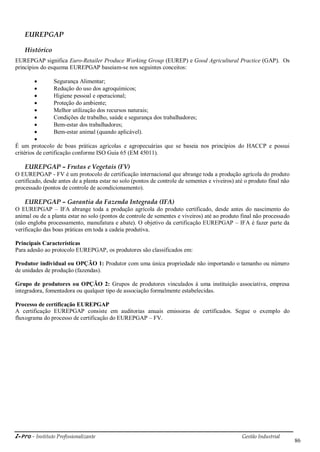 i-Pro - Instituto Profissionalizante Gestão Industrial
86
EUREPGAP
Histórico
EUREPGAP significa Euro-Retailer Produce Working Group (EUREP) e Good Agricultural Practice (GAP). Os
princípios do esquema EUREPGAP baseiam-se nos seguintes conceitos:
 Segurança Alimentar;
 Redução do uso dos agroquímicos;
 Higiene pessoal e operacional;
 Proteção do ambiente;
 Melhor utilização dos recursos naturais;
 Condições de trabalho, saúde e segurança dos trabalhadores;
 Bem-estar dos trabalhadores;
 Bem-estar animal (quando aplicável).

É um protocolo de boas práticas agrícolas e agropecuárias que se baseia nos princípios do HACCP e possui
critérios de certificação conforme ISO Guia 65 (EM 45011).
EUREPGAP – Frutas e Vegetais (FV)
O EUREPGAP - FV é um protocolo de certificação internacional que abrange toda a produção agrícola do produto
certificado, desde antes de a planta estar no solo (pontos de controle de sementes e viveiros) até o produto final não
processado (pontos de controle de acondicionamento).
EUREPGAP – Garantia da Fazenda Integrada (IFA)
O EUREPGAP – IFA abrange toda a produção agrícola do produto certificado, desde antes do nascimento do
animal ou de a planta estar no solo (pontos de controle de sementes e viveiros) até ao produto final não processado
(não engloba processamento, manufatura e abate). O objetivo da certificação EUREPGAP – IFA é fazer parte da
verificação das boas práticas em toda a cadeia produtiva.
Principais Características
Para adesão ao protocolo EUREPGAP, os produtores são classificados em:
Produtor individual ou OPÇÃO 1: Produtor com uma única propriedade não importando o tamanho ou número
de unidades de produção (fazendas).
Grupo de produtores ou OPÇÃO 2: Grupos de produtores vinculados à uma instituição associativa, empresa
integradora, fomentadora ou qualquer tipo de associação formalmente estabelecidas.
Processo de certificação EUREPGAP
A certificação EUREPGAP consiste em auditorias anuais emissoras de certificados. Segue o exemplo do
fluxograma do processo de certificação do EUREPGAP – FV.
 