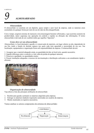 i-Pro - Instituto Profissionalizante Gestão Industrial
87
CAP Í TULO
9 ALMOXARIFADO
Almoxarifado
O almoxarifado se constituía em um depósito, quase sempre o pior local da empresa, onde os materiais eram
acumulados de qualquer forma por meio do uso de mão de obra desqualificada.
Com o tempo, surgiram sistemas de manuseio e de armazenagem bastante sofisticados, o que acarretou aumento da
produtividade, maior segurança nas operações de controle e rapidez na obtenção das informações. O termo
almoxarifado é derivado de um vocábulo árabe que significa "depositar".
Como deve ser um almoxarifado
Almoxarifado é o local destinado à guarda e à conservação de materiais, em lugar coberto ou não, dependendo de
seu fim, tendo a função de destinar espaços nos quais cada item aguardará a necessidade do seu uso. Sua
localização, equipamentos e organização ficam sob responsabilidade da empresa. O almoxarifado deverá:
1. Assegurar que o material adequado esteja, na quantidade devida, no local certo, quando necessário;
2. Impedir diferenças entre o controle e o real, além de perdas de qualquer natureza;
3. Preservar a qualidade e as quantidades exatas;
4. Possuir instalações adequadas e recursos de movimentação e distribuição suficientes a um atendimento rápido e
eficiente.
Organização do almoxarifado
Veja abaixo a lista das principais atribuições do almoxarifado:
1. Receber para guarda e proteção os materiais adquiridos pela empresa;
2. Entregar os materiais mediante requisições autorizadas aos usuários da empresa;
3. Manter atualizados os registros necessários;
Vamos analisar os setores componentes da estrutura do almoxarifado:
 