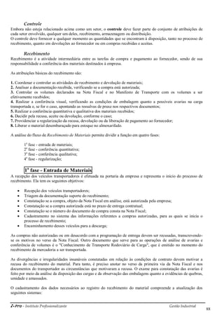 i-Pro - Instituto Profissionalizante Gestão Industrial
88
Controle
Embora não esteja relacionado acima como um setor, o controle deve fazer parte do conjunto de atribuições de
cada setor envolvido, qualquer um deles, recebimento, armazenagem ou distribuição.
O controle deve fornecer a qualquer momento as quantidades que se encontram à disposição, tanto no processo de
recebimento, quanto em devoluções ao fornecedor ou em compras recebidas e aceitas.
Recebimento
Recebimento é a atividade intermediária entre as tarefas de compra e pagamento ao fornecedor, sendo de sua
responsabilidade a conferência dos materiais destinados à empresa.
As atribuições básicas do recebimento são:
1. Coordenar e controlar as atividades de recebimento e devolução de materiais;
2. Analisar a documentação recebida, verificando se a compra está autorizada;
3. Controlar os volumes declarados na Nota Fiscal e no Manifesto de Transporte com os volumes a ser
efetivamente recebidos;
4. Realizar a conferência visual, verificando as condições de embalagem quanto a possíveis avarias na carga
transportada e, se for o caso, apontando as ressalvas de praxe nos respectivos documentos;
5. Realizar a conferência quantitativa e qualitativa dos materiais recebidos;
6. Decidir pela recusa, aceite ou devolução, conforme o caso;
7. Providenciar a regularização da recusa, devolução ou da liberação de pagamento ao fornecedor;
8. Liberar o material desembaraçado para estoque no almoxarifado.
A análise do fluxo de Recebimento de Materiais permite dividir a função em quatro fases:
1a
fase - entrada de materiais;
2a
fase - conferência quantitativa;
3a
fase - conferência qualitativa;
4a
fase - regularização;
1a
fase - Entrada de Materiais
A recepção dos veículos transportadores é efetuada na portaria da empresa e representa o início do processo de
recebimento. Ela tem os seguintes objetivos:
 Recepção dos veículos transportadores;
 Triagem da documentação suporte do recebimento;
 Constatação se a compra, objeto da Nota Fiscal em análise, está autorizada pela empresa;
 Constatação se a compra autorizada está no prazo de entrega contratual;
 Constatação se o número do documento de compra consta na Nota Fiscal;
 Cadastramento no sistema das informações referentes a compras autorizadas, para as quais se inicia o
processo de recebimento;
 Encaminhamento desses veículos para a descarga;
As compras não autorizadas ou em desacordo com a programação de entrega devem ser recusadas, transcrevendo-
se os motivos no verso da Nota Fiscal. Outro documento que serve para as operações de análise de avarias e
conferência de volumes é o "Conhecimento de Transporte Rodoviário de Carga", que é emitido no momento do
recebimento da mercadoria a ser transportada.
As divergências e irregularidades insanáveis constatadas em relação às condições de contrato devem motivar a
recusa do recebimento do material. Para tanto, é preciso anotar no verso da primeira via da Nota Fiscal e nos
documentos do transportador as circunstâncias que motivaram a recusa. O exame para constatação das avarias é
feito por meio da análise da disposição das cargas e da observação das embalagens quanto a evidências de quebras,
umidade e amassados.
O cadastramento dos dados necessários ao registro do recebimento do material compreende a atualização dos
seguintes sistemas:
 