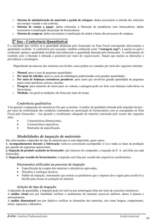 i-Pro - Instituto Profissionalizante Gestão Industrial
89
o Sistema de administração de materiais e gestão de estoques: dados necessários à entrada dos materiais
em estoque visando o seu controle;
o Sistema de contas a pagar: dados referentes à liberação de pendências com fornecedores, dados
necessários à atualização da posição de fornecedores;
o Sistema de compras: dados necessários à atualização de saldos e baixa dos processos de compras;
2a
fase - Conferência Quantitativa
É a atividade que verifica se a quantidade declarada pelo fornecedor na Nota Fiscal corresponde efetivamente à
quantidade recebida. A conferência por acusação, também conhecida como "contagem cega", é aquela no qual o
conferente aponta a quantidade recebida desconhecendo a quantidade faturada pelo fornecedor. A confrontação do
recebido com o faturado é efetuada a posteriori por meio do regularizador, função que analisa as distorções e
providencia a recontagem.
Dependendo da natureza dos materiais envolvidos, esses podem ser contados por meio dos seguintes métodos:
o Manual: para o caso de pequenas quantidades;
o Por meio de cálculos: para os casos de embalagens padronizadas com grandes quantidades;
o Por meio de balanças contadoras pesadoras: para casos que envolvem grande quantidade de pequenas
peças como parafusos, porcas, arruelas;
o Pesagem: para materiais de maior peso ou volume, a pesagem pode ser feita com balanças rodoviárias ou
ferroviárias;
o Medição: em geral as medições são feitas por meio de trenas.
Conferência qualitativa
Visa garantir a adequação do material ao fim que se destina. A análise de qualidade efetuada pela inspeção técnica -
por meio da confrontação das condições contratadas na autorização de fornecimento com as consignadas na Nota
Fiscal pelo fornecedor - visa garantir o recebimento adequado do material contratado pelo exame dos seguintes
itens:
 Características dimensionais;
 Características específicas;
 Restrições de especificação.
Modalidades de inspeção de materiais
São selecionadas a depender do tipo de material que se está adquirindo, quais sejam:
1. Acompanhamento durante a fabricação: torna-se conveniente acompanhar in loco todas as fases de produção
por questão de segurança operacional;
2. Inspeção do produto acabado no fornecedor: por interesse do comprador, a inspeção do P. A. será feita em cada
fornecedor;
3. Inspeção por ocasião do fornecimento: a inspeção será feita por ocasião dos respectivos recebimentos.
Documentos utilizados no processo de inspeção
 Especificação de compra dos materiais e alternativas aprovadas;
 Desenhos e catálogos técnicos;
 Padrão de inspeção, instrumento que norteia os parâmetros que o inspetor deve seguir para auxiliá-lo a
decidir pela recusa ou aceitação do material.
Seleção do tipo de inspeção
A depender da quantidade, a inspeção pode ser total ou por amostragem feita por meio de conceitos estatísticos.
A análise visual tem por finalidade verificar o acabamento do material, possíveis defeitos, danos à pintura e
amassamentos.
A análise dimensional tem por objetivo verificar as dimensões dos materiais, tais como largura, comprimento,
altura, espessura e diâmetros.
 