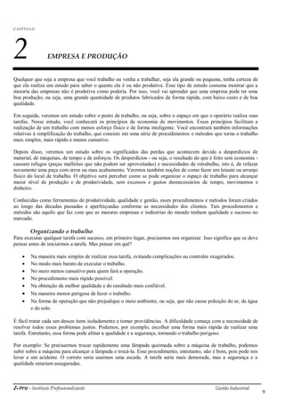 i-Pro - Instituto Profissionalizante Gestão Industrial
9
C A P ÍTU LO
2 EMPRESA E PRODUÇÃO
Qualquer que seja a empresa que você trabalhe ou venha a trabalhar, seja ela grande ou pequena, tenha certeza de
que ela realiza um estudo para saber o quanto ela é ou não produtiva. Esse tipo de estudo costuma mostrar que a
maioria das empresas não é produtiva como poderia. Por isso, você vai aprender que uma empresa pode ter uma
boa produção, ou seja, uma grande quantidade de produtos fabricados de forma rápida, com baixo custo e de boa
qualidade.
Em seguida, veremos um estudo sobre o posto de trabalho, ou seja, sobre o espaço em que o operário realiza suas
tarefas. Nesse estudo, você conhecerá os princípios da economia de movimentos. Esses princípios facilitam a
realização de um trabalho com menos esforço físico e de forma inteligente. Você encontrará também informações
relativas à simplificação do trabalho, que consiste em uma série de procedimentos e métodos que torna o trabalho
mais simples, mais rápido e menos cansativo.
Depois disso, veremos um estudo sobre os significados das perdas que acontecem devido a desperdícios de
material, de máquinas, de tempo e de esforços. Os desperdícios - ou seja, o resultado do que é feito sem economia -
causam refugos (peças malfeitas que não podem ser aproveitadas) e necessidades de retrabalho, isto é, de refazer
novamente uma peça com erros ou mau acabamento. Veremos também noções de como fazer um leiaute ou arranjo
físico do local de trabalho. O objetivo será perceber como se pode organizar o espaço de trabalho para alcançar
maior nível de produção e de produtividade, sem excessos e gastos desnecessários de tempo, movimentos e
dinheiro.
Conhecidas como ferramentas de produtividade, qualidade e gestão, esses procedimentos e métodos foram criados
ao longo das décadas passadas e aperfeiçoadas conforme as necessidades dos clientes. Tais procedimentos e
métodos são aquilo que faz com que as maiores empresas e indústrias do mundo tenham qualidade e sucesso no
mercado.
Organizando o trabalho
Para executar qualquer tarefa com sucesso, em primeiro lugar, precisamos nos organizar. Isso significa que se deve
pensar antes de iniciarmos a tarefa. Mas pensar em quê?
 Na maneira mais simples de realizar essa tarefa, evitando complicações ou controles exagerados.
 No modo mais barato de executar o trabalho.
 No meio menos cansativo para quem fará a operação.
 No procedimento mais rápido possível.
 Na obtenção da melhor qualidade e do resultado mais confiável.
 Na maneira menos perigosa de fazer o trabalho.
 Na forma de operação que não prejudique o meio ambiente, ou seja, que não cause poluição do ar, da água
e do solo.
É fácil tratar cada um desses itens isoladamente e tomar providências. A dificuldade começa com a necessidade de
resolver todos esses problemas juntos. Podemos, por exemplo, escolher uma forma mais rápida de realizar uma
tarefa. Entretanto, essa forma pode afetar a qualidade e a segurança, tornando o trabalho perigoso.
Por exemplo: Se precisarmos trocar rapidamente uma lâmpada queimada sobre a máquina de trabalho, podemos
subir sobre a máquina para alcançar a lâmpada e trocá-la. Esse procedimento, entretanto, não é bom, pois pode nos
levar a um acidente. O correto seria usarmos uma escada. A tarefa seria mais demorada, mas a segurança e a
qualidade estariam asseguradas.
 