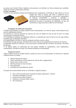 i-Pro - Instituto Profissionalizante Gestão Industrial
91
por países como Estados Unidos e Inglaterra, eles passaram a ser utilizados em vários continentes por caminhões,
vagões ferroviários e embarcações marítimas.
E o que é um palete?
Trata-se de uma plataforma disposta horizontalmente para carregamento, constituída de vigas, blocos ou de uma
simples face sobre os apoios, cuja altura é compatível com a
introdução dos garfos da empilhadeira, e que permite o agrupamento
de materiais, possibilitando o manuseio, a estocagem, a
movimentação e o transporte num único carregamento. Os pallets são
plataformas nas quais as mercadorias são empilhadas, ou seja, eles
transformam a carga numa única unidade de movimentação.
Vantagens da utilização de paletes
1. Melhor aproveitamento do espaço disponível para armazenamento, uso total do espaço vertical disponível por
meio do empilhamento máximo;
2. Economia nos custos de manuseio de materiais por meio da redução do custo da mão de obra e do tempo
necessário para as operações braçais;
3. Possibilidade de utilização de embalagens plásticas ou amarração por meio de fitas de aço da carga unitária,
formando uma só embalagem individual;
4. Compatibilidade com todos os meios de transporte (marítimo, terrestre, aéreo);
5. Facilitação da carga, descarga e distribuição dos locais acessíveis aos equipamentos de manuseio de materiais;
6. Disposição uniforme de materiais, o que concorre para a desobstrução dos corredores de armazém e dos pátios
de descarga;
7. Os paletes podem ser manuseados por uma grande variedade de equipamentos, como empilhadeiras,
transportadores, elevadores de carga e até sistemas automáticos de armazenagem.
Estudo do leiaute
Alguns cuidados devem ser tomados durante o projeto do layout de um almoxarifado, de forma que as seguintes
condições possam ser obtidas:
 Máxima utilização do espaço;
 Efetiva utilização dos recursos disponíveis (mão de obra e equipamentos);
 Pronto acesso a todos os itens;
 Máxima proteção aos itens estocados;
 Boa organização;
 Satisfação das necessidades dos clientes.
No projeto de um almoxarifado devem ser verificados os seguintes aspectos:
 Itens a serem estocados (itens de grande circulação, grande peso e volume);
 Corredores (facilidades de acesso);
 Portas de acesso (altura, largura);
 Prateleiras e estruturas (altura x peso);
 Piso (resistência).
 