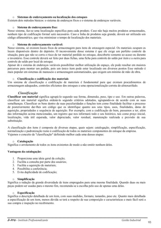 i-Pro - Instituto Profissionalizante Gestão Industrial
93
o Sistemas de endereçamento ou localização dos estoques
Existem dois métodos básicos: o sistema de endereços fixos e o sistema de endereços variáveis.
o Sistema de endereçamento fixo:
Nesse sistema, faz-se uma localização específica para cada produto. Caso não haja muitos produtos armazenados,
nenhum tipo de codificação formal será necessário. Caso a linha de produtos seja grande, deverá ser utilizado um
código alfanumérico, que visa minimizar o tempo de localização dos materiais.
o Sistema de endereçamento variável:
Nesse sistema, só existem locais fixos de armazenagem para itens de estocagem especial. Os materiais ocupam os
locais disponíveis dentro do depósito. O inconveniente desse sistema é que ele exige um perfeito controle da
situação, para que não se corra o risco de ter material perdido no estoque, descoberto somente ao acaso ou durante
o inventário. Esse controle deverá ser feito por duas fichas, uma ficha para controle do saldo por item e a outra para
controle do saldo por local de estoque.
Apesar de o sistema de endereços variáveis possibilitar melhor utilização do espaço, ele pode resultar em maiores
percursos para montar um pedido, pois um único item pode estar localizado em diversos pontos Esse método é
mais popular em sistemas de manuseio e armazenagem automatizados, que exigem um mínimo de mão de obra.
o Classificação e codificação dos materiais
Um sistema de classificação e codificação de materiais é fundamental para que existam procedimentos de
armazenagem adequados, controles eficientes dos estoques e uma operacionalização correta do almoxarifado.
Classificação
Classificar um material significa agrupá-lo segundo sua forma, dimensão, peso, tipo e uso. Em outras palavras,
classificar um material significa ordená-lo segundo critérios adotados, agrupando-os de acordo com as suas
semelhanças. Classificar os bens dentro de suas peculiaridades e funções tem como finalidade facilitar o processo
de posteriormente dar-lhes um código que os identifique quanto aos seus tipos, usos, finalidades, datas de
aquisição, propriedades e sequência de aquisição. Por exemplo, com a codificação do bem, passamos a ter, além
das informações acima mencionadas, um registro que nos informará todo o seu histórico, tais como preço inicial,
localização, vida útil esperada, valor depreciado, valor residual, manutenção realizada e previsão de sua
substituição.
A classificação dos itens é composta de diversas etapas, quais sejam: catalogação, simplificação, especificação,
normalização e padronização rumo à codificação de todos os materiais componentes do estoque da empresa.
Vejamos o conceito de "classificação" definindo melhor cada uma dessas etapas:
o Catalogação
Significa o arrolamento de todos os itens existentes de modo a não omitir nenhum deles.
Vantagens da catalogação:
1. Proporciona uma ideia geral da coleção;
2. Facilita a consulta por parte dos usuários;
3. Facilita a aquisição de materiais;
4. Possibilita a conferência;
5. Evita duplicidade de codificação;
o Simplificação
Significa a redução da grande diversidade de itens empregados para uma mesma finalidade. Quando duas ou mais
peças podem ser usadas para o mesmo fim, recomenda-se a escolha pelo uso de apenas uma delas.
o Especificação
Significa a descrição detalhada de um item, com suas medidas, formato, tamanho, peso etc. Quanto mais detalhada
a especificação de um item, menos dúvida se terá a respeito de sua composição e características e mais fácil será a
sua compra e inspeção no recebimento.
 
