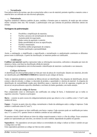 i-Pro - Instituto Profissionalizante Gestão Industrial
94
o Normalização
Essa palavra deriva de normas, que são as prescrições sobre o uso do material; portanto significa a maneira como o
material deve ser utilizado em suas diversas aplicações;
o Padronização
Significa estabelecer idênticos padrões de peso, medidas e formatos para os materiais, de modo que não existam
muitas variações entre eles. Por exemplo, a padronização evita que centenas de parafusos diferentes entrem em
estoque.
Vantagens da padronização
 Possibilita a simplificação de materiais;
 Facilita o processo de normalização de materiais;
 Aumenta poder de negociação;
 Reduz custos de aquisição e controle;
 Reduz possibilidade de erros na especificação;
 Facilita a manutenção;
 Possibilita melhor programação de compras;
 Permite reutilização e permutabilidade

Assim, a catalogação, a simplificação, a especificação, a normalização e a padronização constituem os diferentes
passos rumo à codificação. A partir da classificação, os materiais podem ser codificados.
Codificação
Codificar um material significa representar todas as informações necessárias, suficientes e desejadas por meio de
números e letras, com base na classificação obtida do material.
A tecnologia de computadores está revolucionando a identificação de materiais e acelerando o seu manuseio.
Códigos de barras
A identificação do almoxarifado poderá ser feita por meio de placas de visualização. Quanto aos materiais, deverão
ser identificados pelo PRÓPRIO CÓDIGO do material ou por códigos de barras.
Todos os materiais produtivos existentes na fábrica devem ser identificados. Nas etiquetas de identificação, devem
constar a data de emissão, o código e a descrição do produto, a quantidade e o destino do material. As etiquetas de
identificação de rastreabilidade usadas para identificar peças e materiais de nível de segurança exigidos por lei
devem ter um procedimento especifico detalhado e um banco de dados guardados com muita atenção.
Conceitos do código de barras
Para compreender como as informações são codificadas em código de barra, é fundamental que se tenha os
seguintes conceitos. Vejamos os principais:
Barra - consiste na parte escura do código(normalmente preta) que absorve a luz e codifica como 1 (―um‖) cada
módulo de barra.
Espaço – Consiste na parte clara do código, normalmente o fundo da embalagem onde o código é impresso. Cada
módulo é codificado como 0 (―zero‖).
Caractere – Cada número ou letra codificado com barra e espaço. Cada caractere pode ser modificado por tantos
uns (―1‖) e zeros (―0‖) quantos forem os módulos contidos na sua codificação.
O caractere inicial e final indicam ao leitor de código respectivamente o inicio e o fim do código. Esses caracteres
podem ser representados por uma letra, um número ou outro símbolo, dependendo do padrão em questão.
Separadores – Os separadores servem para indicar as extremidades do código e indicar ao leitor o sentido em que
o código deve ser lido.
Estes separadores permitem ao código ser lido nos dois sentidos.
 