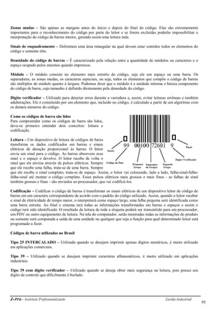 i-Pro - Instituto Profissionalizante Gestão Industrial
95
Zonas mudas – São apenas as margens antes do inicio e depois do final do código. Elas são extremamente
importantes para o reconhecimento do código por parte do leitor e se forem excluídas poderão impossibilitar a
interpretação do código de barras inteiro, gerando assim uma leitura nula.
Sinais de enquadramento – Delimitam uma área retangular na qual devem estar contidos todos os elementos do
código e somente eles.
Densidade do código de barras – É caracterizado pela relação entre a quantidade de módulos ou caracteres e o
espaço ocupado pelos mesmos quando impressos.
Módulo – O módulo consiste no elemento mais estreito do código, seja ele um espaço ou uma barra. Os
separadores, as zonas mudas, os caracteres especiais, ou seja, todos os elementos que compõe o código de barras
são múltiplos do módulo quanto à largura. Podemos dizer que o módulo é a unidade mínima e básica componente
do código de barra, cujo tamanho é definido diretamente pela densidade do código.
Digito verificador – Utilizado para detectar erros durante a varredura e, assim, evitar leituras errôneas e também
adulterações. Ele é constituído por um elemento que, incluído no código, é calculado a partir de um algoritmo com
os demais números do código.
Como os códigos de barra são lidos
Para compreender como os códigos de barra são lidos,
deve-se primeiro entender dois conceitos: leitura e
codificação.
Leitura - Um dispositivo de leitura de códigos de barra
transforma os dados codificados em barras e sinais
elétricos de duração proporcional às barras. O leitor
envia um sinal para o código. As barras absorvem esse
sinal e o espaço o devolve. O leitor recebe de volta o
sinal que ele enviou através de pulsos elétricos. Sempre
que ele recebe uma falha, trata-se de uma barra. Sempre
que ele recebe o sinal completo, trata-se de espaço. Assim, o leitor vai colocando, lado a lado, falha-sinal-falha-
falha-sinal até montar o código completo. Esses pulsos elétricos mais grossos e mais finos - as falhas de sinal
também grossas e finas - são enviados ao processador, que vai codificá-los.
Codificação – Codificar o código de barras é transformar os sinais elétricos de um dispositivo leitor de código de
barras em um caractere correspondente de acordo com o padrão do código utilizado. Assim, quando o leitor receber
o sinal de eletricidade de tempo maior, o interpretará como espaço largo, uma falha pequena será identificada como
uma barra estreita. Ao final o sistema terá todas as informações transformadas em barras e espaços e assim o
código terá sido identificado. O resultado da leitura de toda a etiqueta poderá ser transmitido para um processador,
um PDV ou outro equipamento de leitura. Na tela do computador, serão mostradas todas as informações do produto
ou somente será computada a saída de uma unidade ou qualquer que seja a função para qual determinado leitor está
programado a fazer.
Códigos de barra utilizados no Brasil
Tipo 25 INTERCALADO – Utilizado quando se desejam imprimir apenas dígitos numéricos, é muito utilizado
em aplicações comerciais.
Tipo 39 – Utilizado quando se desejam imprimir caracteres alfanuméricos, é muito utilizado em aplicações
industriais.
Tipo 39 com digito verificador – Utilizado quando se deseja obter mais segurança na leitura, pois possui um
digito de controle que dificilmente é burlado.
 