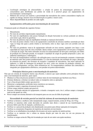 i-Pro - Instituto Profissionalizante Gestão Industrial
97
o Localização estratégica de almoxarifados: a criação de pontos de armazenagem próximos aos
consumidores para distribuição aos pontos de venda só é possível graças aos equipamentos de
movimentação e armazenagem;
o Melhoria dos serviços aos usuários: a proximidade das mercadorias dos centros consumidores implica em
rapidez na entrega, menores riscos de deterioração ou quebra e menor custo;
o Maior disponibilidade do produto em cada região.
Equipamentos utilizados para movimentação de materiais
O manuseio pode ser efetuado das seguintes formas:
o Manualmente;
o Por meio de carrinhos impulsionados manualmente;
o Por meio de empilhadeiras (não possui limitação de direção horizontal ou vertical, podendo ser elétrica,
com motor a gás, diesel ou gasolina);
o Por meio de paleteiras (tipo de empilhadeira limitada ao manuseio horizontal);
o Por meio de pontes rolantes: trata-se de equipamento constituído de estrutura metálica sustentada por duas
vigas ao longo das quais a ponte rolante se movimenta; entre as duas vigas corre um carrinho com um
gancho;
o Por meio de guindastes: trata-se de equipamento utilizado em área externa, equipado com lança e com
capacidade de carga acima de cinco toneladas. Quase sempre, esses equipamentos servem para o transporte
e elevação de cargas. São muito utilizados em áreas de armazenamento de ferro para construção, nas linhas
de produção de construção pesada, na recepção e expedição de cargas de grandes proporções e peso, nas
indústrias metalúrgicas e siderúrgicas;
o Por meio de transportadores contínuos: são utilizados para o caso de movimentação constante e ininterrupta
de materiais entre dois pontos predeterminados. É o caso da mineração, dos terminais de carga e descarga,
da armazém de granéis, dos terminais de recepção e expedição de mercadorias. Sua maior aplicação na
indústria é a linha de montagem de produção em série, como nos sistemas de produção contínua, nas
fábricas de refrigerantes, cervejas, óleos alimentícios etc. Os transportadores contínuos são controlados e
integrados por equipamentos eletrônicos, com paradas em pontos determinados.
Princípios básicos para a movimentação de materiais
Para que um sistema de transporte interno seja eficiente, é preciso que sejam adotados certos princípios básicos
para a movimentação de materiais, quais sejam:
 Obedecer ao fluxo do processo produtivo e utilizar meios de movimentação que facilitem esse fluxo;
 Eliminar distâncias e eliminar ou reduzir todos os transportes entre as operações;
 Usar a força da gravidade sempre que possível;
 Minimizar a manipulação, preferindo meios mecânicos aos manuais;
 Considerar sempre a segurança do pessoal envolvido;
 Utilizar cargas unitárias sempre que possível;
 Procurar a utilização máxima do equipamento, evitando o transporte vazio, isto é, utilizar sempre o transporte
tanto na ida quanto na volta;
 Prever sempre um sistema alternativo de transporte para uso em caso de falha do principal.
Necessidade de revisão parcial ou total do sistema de movimentação de materiais
 Verificar se homens e mulheres estão manipulando cargas, respectivamente, acima de 30 kg e de 10 kg;
 Verificar se materiais estão sendo desviados do caminho mais direto e natural de sua transformação em
processo fabril, para fins de inspeção, conferência etc.;
 Verificar se o pessoal da produção está abandonando seus postos para efetuar operações de transporte;
 Verificar os cruzamentos frequentes de trajetórias de materiais em movimento;
 Verificar se os trabalhadores da produção têm de parar até serem supridos de matéria-prima;
 Verificar se os materiais vão e voltam na mesma direção por mais de uma vez em seu processo de
transformação;
 Verificar se cargas acima de 50kg são levantadas por mais de um metro sem ajuda mecânica;
 