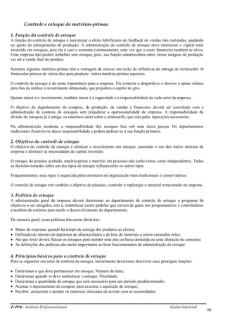 i-Pro - Instituto Profissionalizante Gestão Industrial
98
Controle e estoque de matérias-primas
1. Função do controle de estoque
A função do controle de estoque é maximizar o efeito lubrificante do feedback de vendas não realizadas, ajudando
no ajuste do planejamento de produção. A administração do controle de estoque deve minimizar o capital total
investido em estoques, pois ele é caro e aumenta continuamente, uma vez que o custo financeiro também se eleva.
Uma empresa não poderá trabalhar sem estoque, pois, sua função amortecedora entre vários estágios de produção
vai até a venda final do produto.
Somente algumas matérias-primas têm a vantagem de estocar em razão da influência da entrega do fornecedor. O
fornecedor precisa de vários dias para produzir outras matérias-primas especiais.
O controle de estoque é de suma importância para a empresa. Ele controla o desperdício e desvios e apura valores
para fins de análise e investimento demasiado, que prejudica o capital de giro.
Quanto maior é o investimento, também maior é a capacidade e a responsabilidade de cada setor da empresa.
O objetivo do departamento de compras, de produção, de vendas e financeiro deverá ser conciliado com a
administração de controle de estoques sem prejudicar a operacionalidade da empresa. A responsabilidade da
divisão de estoques já é antiga: os materiais caem sobre o almoxarife, que zela pelas reposições necessárias.
Na administração moderna, a responsabilidade dos estoques fica sob uma única pessoa. Os departamentos
tradicionais ficam livres dessa responsabilidade e podem dedicar-se à sua função primária.
2. Objetivo do controle de estoque
O objetivo do controle de estoque é otimizar o investimento em estoque, aumentar o uso dos meios internos da
empresa e diminuir as necessidades de capital investido.
O estoque do produto acabado, matéria-prima e material em processo não serão vistos como independentes. Todas
as decisões tomadas sobre um dos tipos de estoque influenciarão os outros tipos.
Frequentemente, essa regra é esquecida pelas estruturas de organização mais tradicionais e conservadoras.
O controle de estoque tem também o objetivo de planejar, controlar e replanejar o material armazenado na empresa.
3. Política de estoque
A administração geral da empresa deverá determinar ao departamento de controle de estoque o programa de
objetivos a ser atingidos, isto é, estabelecer certos padrões que sirvam de guias aos programadores e controladores
e também de critérios para medir o desenvolvimento do departamento.
De maneira geral, essas políticas têm como diretrizes:
 Metas de empresas quando há tempo de entrega dos produtos ao cliente;
 Definição do número de depósitos de almoxarifados e da lista de materiais a serem estocados neles;
 Até que nível deverá flutuar os estoques para atender uma alta ou baixa demanda ou uma alteração de consumo;
 As definições das políticas são muito importantes ao bom funcionamento da administração de estoque.
4. Princípios básicos para o controle de estoque
Para se organizar um setor de controle de estoque, inicialmente deveremos descrever suas principais funções:
 Determinar o que deve permanecer em estoque. Número de itens;
 Determinar quando se deve reabastecer o estoque. Prioridade;
 Determinar a quantidade de estoque que será necessário para um período predeterminado;
 Acionar o departamento de compras para executar a aquisição de estoque;
 Receber, armazenar e atender os materiais estocados de acordo com as necessidades;
 