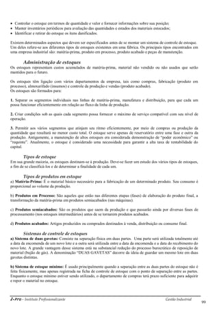 i-Pro - Instituto Profissionalizante Gestão Industrial
99
 Controlar o estoque em termos de quantidade e valor e fornecer informações sobre sua posição;
 Manter inventários periódicos para avaliação das quantidades e estados dos materiais estocados;
 Identificar e retirar do estoque os itens danificados.
Existem determinados aspectos que devem ser especificados antes de se montar um sistema de controle de estoque.
Um deles refere-se aos diferentes tipos de estoques existentes em uma fábrica. Os principais tipos encontrados em
uma empresa industrial são: matéria-prima, produto em processo, produto acabado e peças de manutenção.
Administração de estoques
Os estoques representam custos acumulados de matéria-prima, material não vendido ou não usados que serão
mantidos para o futuro.
Os estoques têm ligação com vários departamentos da empresa, tais como compras, fabricação (produto em
processo), almoxarifado (insumos) e controle da produção e vendas (produto acabado).
Os estoques são formados para:
1. Separar os segmentos individuais nas linhas de matéria-prima, manufatura e distribuição, para que cada um
possa funcionar eficientemente em relação ao fluxo da linha de produção.
2. Criar condições sob as quais cada segmento possa fornecer o máximo de serviço compatível com seu nível de
operação.
3. Permitir aos vários segmentos que atinjam seu ritmo eficientemente, por meio de compras ou produção da
quantidade que resultará no menor custo total. O estoque serve apenas de reservatório entre uma fase e outra da
produção. Antigamente, a manutenção de altos estoques era considerada demonstração de ―poder econômico‖ ou
―requinte‖. Atualmente, o estoque é considerado uma necessidade para garantir a alta taxa de rentabilidade do
capital.
Tipos de estoque
Em sua grande maioria, os estoques destinam-se à produção. Deve-se fazer um estudo dos vários tipos de estoques,
a fim de se classificá-los e de determinar a finalidade de cada um.
Tipos de produtos em estoque
a) Matéria-Prima: É o material básico necessário para a fabricação de um determinado produto. Seu consumo é
proporcional ao volume da produção.
b) Produtos em Processo: São aqueles que estão nas diferentes etapas (fases) de elaboração do produto final, a
transformação da matéria-prima em produtos semiacabados (nas máquinas).
c) Produtos semiacabados: São os produtos que saem da produção e que passarão ainda por diversas fases de
processamento (nos estoques intermediários) antes de se tornarem produtos acabados.
d) Produtos acabados: Artigos produzidos ou comprados destinados à venda, distribuição ou consumo final.
Sistemas de controle de estoques
a) Sistema de duas gavetas: Consiste na separação física em duas partes. Uma parte será utilizada totalmente até
a data da encomenda de um novo lote e a outra será utilizada entre a data da encomenda e a data do recebimento do
novo lote. A grande vantagem desse sistema está na substancial redução do processo burocrático de reposição de
material (bujão de gás). A denominação ―DUAS GAVETAS‖ decorre da ideia de guardar um mesmo lote em duas
gavetas distintas.
b) Sistema de estoque mínimo: É usado principalmente quando a separação entre as duas partes do estoque não é
feita fisicamente, mas apenas registrada na ficha de controle de estoque com o ponto de separação entre as partes.
Enquanto o estoque mínimo estiver sendo utilizado, o departamento de compras terá prazo suficiente para adquirir
e repor o material no estoque.
 