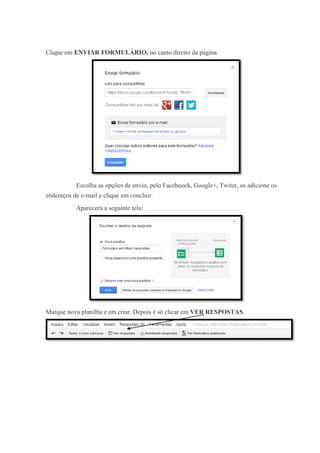 Clique em ENVIAR FORMULÁRIO, no canto direito da pagina.

Escolha as opções de envio, pelo Faceboock, Google+, Twiter, os adicione os
endereços de e-mail e clique em concluir.
Aparecerá a seguinte tela:

Marque nova planilha e em criar. Depois é só clicar em VER RESPOSTAS.

 