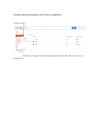 Fazendo upload de documentos do PC para o GoogleDrive:

Clique na seta:

Selecione um arquivo ou uma pasta de arquivos no seu PC, abra-o e salve-o no
GoogleDrive

 