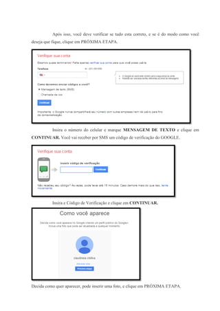Após isso, você deve verificar se tudo esta correto, e se é do modo como você
deseja que fique, clique em PRÓXIMA ETAPA.

Insira o número do celular e marque MENSAGEM DE TEXTO e clique em
CONTINUAR. Você vai receber por SMS um código de verificação do GOOGLE.

Insira e Código de Verificação e clique em CONTINUAR.

Decida como quer aparecer, pode inserir uma foto, e clique em PRÓXIMA ETAPA.

 