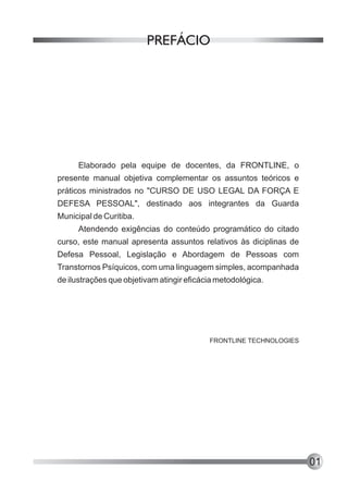 PREFÁCIO




      Elaborado pela equipe de docentes, da FRONTLINE, o
presente manual objetiva complementar os assuntos teóricos e
práticos ministrados no "CURSO DE USO LEGAL DA FORÇA E
DEFESA PESSOAL", destinado aos integrantes da Guarda
Municipal de Curitiba.
      Atendendo exigências do conteúdo programático do citado
curso, este manual apresenta assuntos relativos às diciplinas de
Defesa Pessoal, Legislação e Abordagem de Pessoas com
Transtornos Psíquicos, com uma linguagem simples, acompanhada
de ilustrações que objetivam atingir eficácia metodológica.




                                           FRONTLINE TECHNOLOGIES




                                                                    01
 