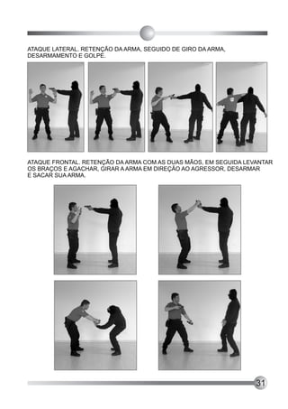 ATAQUE LATERAL. RETENÇÃO DA ARMA, SEGUIDO DE GIRO DA ARMA,
DESARMAMENTO E GOLPE.




ATAQUE FRONTAL. RETENÇÃO DA ARMA COM AS DUAS MÃOS, EM SEGUIDA LEVANTAR
OS BRAÇOS E AGACHAR, GIRAR A ARMA EM DIREÇÃO AO AGRESSOR, DESARMAR
E SACAR SUA ARMA.




                                                                 31
 