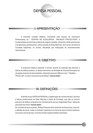 DEFESA PESSOAL



                         I. APRESENTAÇÃO

       A presente unidade didática, ministrada pela Equipe de Instrutores
Pertencentes ao " CENTRO DE EXCELÊNCIA                ARCANJO PROTECTION", é
fundamentada em técnicas e táticas de origens variadas, (Orientais, Norte americanas
e Israelenses), pertencente a várias escolas de Artes Marciais, bem como, de Artes de
Combate existentes, no mundo, difundidas por instituições de reconhecimento
internacional.




                               II. OBJETIVO

       O programa objetiva capacitar o homem quanto ao emprego das técnicas e
táticas de defesa pessoal, no desenvolvimento da atividade de Guarda Municipal, em
situações diversas de adversidades, utilizando para isso "Mãos Livres", " Bastões
PR-24 e 90", e outros mecanismos de defesa " menos letais".




                            III. DEFINIÇÕES

       Entende-se por DEFESA PESSOAL a aglotinação de conhecimentos, técnicas
e táticas pertencentes às Artes Marciais e Artes de Combate, que dão ao homem
estrutura de defesa compatível ao mantenimento de sua integridade física, utilizando
para tanto de meios "menos letais".
Ao contrário do que se pense, Defesa Pessoal não é sinônimo de força física, mas sim,
a aptidão de prever, evitar e controlar o agressor com técnicas que envolvem destreza,
muscular e acima de tudo, controle mental e agressividade controlada.




                                                                                         05
 