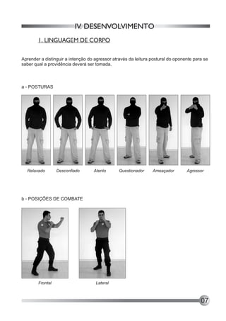 IV. DESENVOLVIMENTO
        1. LINGUAGEM DE CORPO


Aprender a distinguir a intenção do agressor através da leitura postural do oponente para se
saber qual a providência deverá ser tomada.



a - POSTURAS




  Relaxado        Desconfiado      Atento       Questionador    Ameaçador        Agressor




b - POSIÇÕES DE COMBATE




        Frontal                     Lateral



                                                                                        07
 