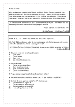 Carta ao Leitor
Moro na área rural, na cidade de Viçosa, em Minas Gerais. Escrevo para dizer que
adoro a revista CHC. Tenho a revista desde o número 1. Gosto do Rex, da Diná e do
Zíper. Inventei até uma namorada para o Zíper, o nome dela é Zipinha. Gostaria que
publicassem o meu endereço, pois quero fazer novas amizades. Um grande abraço.
Olá, pessoal! Amo demais a RECREIO, principalmente as seções Teste e Era Uma Vez.
Também gosto muito dos materiais para pesquisa escolar.
Rosa - Santa Bárbara D’Oeste – SP.
Revista Recreio 14/09/06 ano 7 no 340
Noé M. E. P. L. da Costa. Caixa Postal 201, 36510-000, Viçosa/MG.
Iiiih, Noé! O Zíper não quer saber de namorada agora, não. Talvez quando estiver mais
velho. Mas toda a turma manda abraços para você!
REVISTA CIÊNCIA HOJE DAS CRIANÇAS. Rio de Janeiro: SBPC, ano 1997, nº 170, p.
29, julho de 2006.
1. O suporte onde este texto foi publicado é:
a) ( ) um jornal.
b) ( ) uma revista.
c) ( ) um livro.
d) ( ) a cidade Rio de Janeiro.
2. O texto acima é:
a) ( ) uma carta entre amigos.
b) ( ) um texto informativo.
c) ( ) um anúncio de revista.
d) ( ) uma carta de um leitor.
3. Porque a segunda parte do texto está escrita em itálico?
4. “Escrevo para dizer que adoro a revista CHC.” O que significa a sigla CHC?
5. Na fonte do texto aparece escrito “p. 29”, significa que:
a) ( ) o texto está na página 29.
b) ( ) o texto está na publicação 29.
c) ( ) o texto está no parágrafo 29.
d) ( ) o texto foi publicado no dia 29.
 